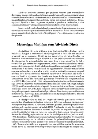 130 Biocontrole de doenças de plantas: uso e perspectivas
Diante da crescente demanda por produtos naturais para o controle de
doenças de plantas, os trabalhos de bioprospecção buscando organismos marinhos
e suas moléculas bioativas vêm se destacando no meio científico. Neste contexto, as
macroalgas também apresentam potencial para a obtenção de substâncias de uso
agrícola. Devido a isso, algumas espécies e produtos derivados já são
comercializados em vários países como bioestimulantes e/ou fitoprotetores.
Neste capítulo serão abordados alguns resultados de pesquisas que buscam
encontrar nas macroalgas marinhas moléculas bioativas ou outras substâncias que
atuem na proteção de plantas contra fitopatógenos e/ou estimulem o crescimento
das plantas.
Macroalgas Marinhas com Atividade Direta
A atividade direta ou antibiose a partir de metabólitos de algas contra
bactérias, fungos e nematóides fitopatogênicos é relatada em estudos
prospectivos, e, moléculas bioativas são frequentemente identificadas em
diferentes espécies de macroalgas. Vlachos et al. (1997) testaram o extrato etanólico
de 56 espécies de algas coletadas nas costas leste e oeste da África do Sul e
verificaram que o extrato da alga marrom Zonaria subarticulata mostrou o mais
amplo e intenso espectro de atividade antimicrobiana. Abourriche et al. (1999) e
Bennamara et al. (1999) identificaram na alga marrom Cystoseira tamariscifolia
compostos bioativos, entre eles, o diterpenóide metoxifurcarenona, o qual
mostrou forte atividade contra Fusarium oxysporum e Verticillium albo-atrum e
contra a bactéria Agrobacterium tumefaciens. A partir da alga marrom (Jolyna
laminarioides) isolou-se o fucosterol, que inibiu o crescimento de fungos (Rahman
et al. 1997). Horikawa et al. (1996) isolaram três substâncias antibacterianas da
alga vermelha Laurencia okamurae coletada na costa do Japão. Já König & Wright
(1997) identificaram alolaurinterol a partir de uma espécie semelhante (Laurencia
obtusa) que ocorre no Caribe. Esse composto apresentou atividade contra diversos
fungos fitopatogênicos entre eles Ustilago violacea e Fusarium oxysporum. O extrato
metanólico da macroalga Ulva fasciata inibiu a multiplicação da bactéria Erwinia
carotovora (Paulert et al., 2007).
A incorporação ao solo de Sargassum wartzii, juntamente com o
antagonista Paecilomyces lilacinus, reduziu a infecção radicular causada por
Macrophomina phaseolina e Fusarium solani em girassol, além de proporcionar
maior peso fresco das plantas (Ara et al., 1996). A aplicação no solo do extrato de
Ascophyllum nodosum diminuiu o número de juvenis de segundo estágio e de
ovos de Meloidogyne spp. em raízes de tomateiro, bem como a colonização de
fêmeas de Meloidogyne javanica em raízes de Arabidopsis thaliana (Jenkins et al.,
1998). Extratos de Spatoglossum schroederi, Botryocladia occidentalis e Bryothamnion
triquestrum são capazes de reduzir o número de galhas (Meloidogyne spp.) em
raízes de tomateiro quando usados como condicionadores de solo (Paracer et al.,
1987). Tem-se discutido se a supressão dos nematóides resulta de uma ação
tóxica direta ou se seria mediada por mudanças na fisiologia do hospedeiro.
 