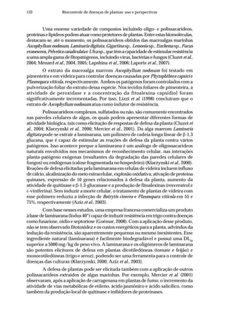 132 Biocontrole de doenças de plantas: uso e perspectivas
Uma enorme variedade de compostos incluindo oligo- e polissacarídeos,
proteínaselipídeospodematuarcomoprotetoresdeplantas.Entreestasbiomoléculas,
destacam-se, até o momento, os polissacarídeos obtidos das macroalgas marinhas
Ascophyllum nodosum, Laminaria digitata, Gigartina sp., Lessonia sp.,Euchema sp.,Fucus
evanescens,PelveticacanaliculataeUlvasp.,quetêmacapacidadedeestimularresistência
a uma ampla gama de fitopatógenos, incluindo vírus, bactérias e fungos (Cluzet et al.,
2004; Ménard et al., 2004, 2005; Lapshina et al., 2006; Laporte et al., 2007).
O extrato da macroalga marrom Ascophyllum nodosum foi testado em
pimenteira e em videira para controlar doenças causadas por Phytophthora capsici e
Plasmopara viticola, respectivamente. Ambos os patógenos foram controlados com a
pulverização foliar do extrato dessa espécie. Nos tecidos foliares de pimenteira, a
atividade de peroxidase e a concentração da fitoalexina capsidiol foram
significativamente incrementadas. Por isso, Lizzi et al. (1998) concluíram que o
extrato de Ascophyllum nodosum atua como indutor de resistência.
Polissacarídeos complexos, sulfatados ou não, são comumente encontrados
nas paredes celulares de algas, os quais podem apresentar diferentes formas de
atividade biológica, tais como elicitação de respostas de defesa da planta (Cluzet et
al., 2004; Klarzynski et al., 2000; Mercier et al., 2001). Da alga marrom Laminaria
digitata pode-se extrair a laminarana, um polímero de cadeia longa linear de β-1,3
glucana, que é capaz de estimular as reações de defesa da planta contra vários
patógenos. Isso acontece porque a laminarana é um análogo de oligossacarídeos
naturais envolvidos nos mecanismos de reconhecimento celular, nas interações
planta-patógeno exógenas (resultantes da degradação das paredes celulares de
fungos) ou endógenas (calose fragmentada no hospedeiro) (Klarzynski et al., 2000).
Reações de defesa elicitadas pela laminarana em células de videira incluem influxo
de cálcio, alcalinização do meio extracelular, explosão oxidativa, ativação de proteína
quinases, expressão de 10 genes relacionados à defesa da planta, aumento da
atividade de quitinase e β-1,3-glucanase e a produção de fitoalexinas (resveratrol e
ε-viniferina). Sem induzir a morte celular, o tratamento de plantas de videira com
esse polímero reduziu a infecção de Botrytis cinerea e Plasmopara viticola em 55 e
75%, respectivamente (Aziz et al., 2003).
Com base nesses estudos, uma empresa francesa comercializa um produto
à base de laminarana (Iodus 40®
)capazdeinduzirresistênciaemtrigocontradoenças
como fusariose, oídio e septoriose (Goëmar, 2008). Com a aplicação desse produto,
não se tem observado fitotoxidez e os custos energéticos para a planta, advindos da
indução da resistência, são aparentemente pequenos ou mesmo inexistentes. Esse
ingrediente natural (laminarana) é facilmente biodegradável e possui uma DL50
superior a 5000 mg/kg de peso vivo. A laminarana e os oligômeros de laminarana
são potentes elicitores de defesa em plantas dicotiledôneas (tomate e feijão) e
monocotiledôneas (trigo e arroz), podendo ser uma ferramenta para o controle de
doenças das culturas (Klarzynski, 2000; Aziz et al., 2003).
A defesa de plantas pode ser elicitada também com a aplicação de outros
polissacarídeos extraídos de algas marinhas. Por exemplo, Mercier et al. (2001)
observaram, após a aplicação de carragenana em plantas de fumo, o incremento da
atividade de vias metabólicas de etileno, ácido jasmônico e ácido salicílico, como
também da produção local de quitinase e inibidores de proteinases.
 