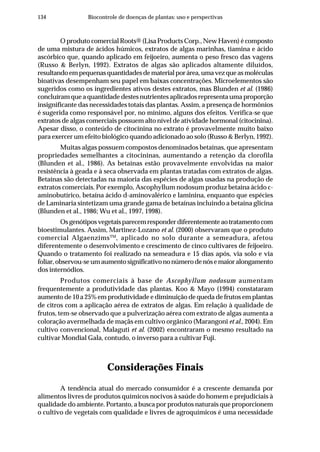 134 Biocontrole de doenças de plantas: uso e perspectivas
O produto comercial Roots® (Lisa Products Corp., New Haven) é composto
de uma mistura de ácidos húmicos, extratos de algas marinhas, tiamina e ácido
ascórbico que, quando aplicado em feijoeiro, aumenta o peso fresco das vagens
(Russo & Berlyn, 1992). Extratos de algas são aplicados altamente diluídos,
resultandoempequenasquantidadesdematerialporárea,umavezqueasmoléculas
bioativas desempenham seu papel em baixas concentrações. Microelementos são
sugeridos como os ingredientes ativos destes extratos, mas Blunden et al. (1986)
concluíram que a quantidade destes nutrientes aplicados representa uma proporção
insignificante das necessidades totais das plantas. Assim, a presença de hormônios
é sugerida como responsável por, no mínimo, alguns dos efeitos. Verifica-se que
extratos de algas comerciais possuem alto nível de atividade hormonal (citocinina).
Apesar disso, o conteúdo de citocinina no extrato é provavelmente muito baixo
para exercer um efeito biológico quando adicionado ao solo (Russo & Berlyn, 1992).
Muitas algas possuem compostos denominados betaínas, que apresentam
propriedades semelhantes a citocininas, aumentando a retenção da clorofila
(Blunden et al., 1986). As betaínas estão provavelmente envolvidas na maior
resistência à geada e à seca observada em plantas tratadas com extratos de algas.
Betaínas são detectadas na maioria das espécies de algas usadas na produção de
extratos comerciais. Por exemplo, Ascophyllum nodosum produz betaína ácido c-
aminobutírico, betaína ácido d-aminovalérico e laminina, enquanto que espécies
de Laminaria sintetizam uma grande gama de betaínas incluindo a betaína glicina
(Blunden et al., 1986; Wu et al., 1997, 1998).
Osgenótiposvegetaisparecemresponderdiferentementeaotratamentocom
bioestimulantes. Assim, Martinez-Lozano et al. (2000) observaram que o produto
comercial AlgaenzimsTM
, aplicado no solo durante a semeadura, afetou
diferentemente o desenvolvimento e crescimento de cinco cultivares de feijoeiro.
Quando o tratamento foi realizado na semeadura e 15 dias após, via solo e via
foliar,observou-seumaumentosignificativononúmerodenósemaioralongamento
dos internódios.
Produtos comerciais à base de Ascophyllum nodosum aumentam
frequentemente a produtividade das plantas. Koo & Mayo (1994) constataram
aumento de 10 a 25% em produtividade e diminuição de queda de frutos em plantas
de citros com a aplicação aérea de extratos de algas. Em relação à qualidade de
frutos, tem-se observado que a pulverização aérea com extrato de algas aumenta a
coloração avermelhada de maçãs em cultivo orgânico (Marangoni et al., 2004). Em
cultivo convencional, Malaguti et al. (2002) encontraram o mesmo resultado na
cultivar Mondial Gala, contudo, o inverso para a cultivar Fuji.
Considerações Finais
A tendência atual do mercado consumidor é a crescente demanda por
alimentos livres de produtos químicos nocivos à saúde do homem e prejudiciais à
qualidade do ambiente. Portanto, a busca por produtos naturais que proporcionem
o cultivo de vegetais com qualidade e livres de agroquímicos é uma necessidade
 