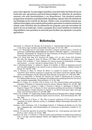135Bioestimulantes e Protetores de Plantas Derivados
de Macroalgas Marinhas
para o setor agrícola. As macroalgas marinhas e seus derivados são fontes de novas
moléculas que apresentam potencial biotecnológico na obtenção de produtos
naturais com ação bioestimulante e/ou fitoprotetora. Tais produtos podem
proporcionar aumentos na produtividade das plantas, seja por meio do estímulo de
sua fisiologia ou do controle de doenças. Aliado a isso, os produtos naturais que
utilizam macroalgas como matéria prima podem apresentar os maiores retornos na
relação custo/benefício dos investimentos em pesquisa, pois não necessitam da
síntese de novas moléculas. Assim, a pesquisa deve atuar também no sentido de
disponibilizar esses produtos no mercado para facilitar sua aquisição e uso pelos
agricultores.
Referências
Abourriche, A.; Charrouf, M.; Berrada, M. & Francisco, C. Antimicrobial activities and citotoxicity
of the brown alga Cystoseira tamariscifolia. Fitoterapia 70: 611-614. 1999.
Abreu, G.F. Bioprospecção de macroalgas marinhas e plantas aquáticas para o controle da
antracnose (Colletotrichum lindemuthianum) do feijoeiro (Phaseolus vulgaris L.). Dissertação de
Mestrado. Florianópolis SC. Programa de Pós-Graduação em Recursos Genéticos Vegetais,
Universidade Federal de Santa Catarina. 2005.
Allen, V.G.; Pond, K.R.; Sake, K.E.; Fontenot, J.P.; Bagley, C.P.; Ivy, R.L.; Evans, R.R.; Schmidt,
R.E.; Fike, J.H.; Zhang, X.; Ayad, J.Y.; Brown, C.P.; Miller, M.F.; Montgomery, J.L.; Mahan, J.;
Wester, D.B. & Melton, C. Tasco: Influence of a brown seaweed on antioxidants in forages
and livestock – a review. Journal of Animal Science 79: 21-31. 2001.
Ara, J.; Ehteshamul-Haque, S.; Sultana,V.; Qasim, R & Ghaffar, A. Effect of Sargassum seaweed
and microbial antagonists in the control of root rot disease of sunflower. Pakistan Journal of
Botany 28: 219-223. 1996.
Aziz, A.; Poinssot, B.; Daire, X.; Adrian, M.; Bézier, A.; Lambert, B.; Joubert, J.M. & Pugin, A.
Laminarin elicits defense responses in grapevine and induces protection against Botrytis
cinerea and Plasmopora viticola. Molecular Plant-Microbe Interactions 16: 1118-1128. 2003.
Bennamara, A.; Abourriche, A.; Berrada, M.; Charrouf, M.; Chaib, N.; Boudouma, M. & Garneau,
F.X. Methoxybifurcarenone: an antifungal and antibacterial meroditerpenoid from the brown
alga Cystoseira tamariscifolia. Phytochemistry 52: 37-40. 1999.
Blunden, G.; Cripps, A.L.; Gordon, S.M. & Turner, C.H. The characterization and quantitative
estimation of betaines in commercial seaweed extracts. Botanica Marina 29: 155-160. 1986.
Cluzet, S.; Torregrosa, C.; Jacquet, C.; Lafite, C.; Fournier, J.; Mercier, L.; Salamagne, S.; Briand, X.;
Esquerré-Tugayé, M.T. & Dumas, B. Gene expression profiling and protection of Medicago
truncatula against a fungal infection in response to an elicitor from green algae Ulva spp.
Plant, Cell and Environment 27: 917-928. 2004.
Dixon, G.R. & Walsh, U.F. Suppressing Pythium ultimum induced damping-off in cabbage seedlings
by biostimulation with proprietary liquid seaweed extracts. Acta Horticulturae 635: 103-
106. 2004.
Durand, N.; Briand, X. & Meyer, C. The effect of marine substances (N Pro) and exogenous
cytokinins on nitrate reductase activity in Arabidopsis thaliana. Physiologia Plantarum 119:
489-493. 2003.
Gestinari, L.M.S.; Henriques, A.B. & Yoneshigue-Valentin, Y. Utilização da farinha seca de Ulva
spp. e Sargassum spp. como bioestimulantes de crescimento na olericultura. Leandra 17: 45-
70. 2002.
Goëmar. Un nouvelle approche de protection. Disponível em: <www.goemar.com/base/util/
bin74_2_1.htm. Acesso em: 03 jan. 2008.
Horikawa, M.; Noro, T. & Kamei, Y. Characterization and purification of antibacterial substances
from a red alga, Laurencia okamurae. Marine and Highland Bioscience Center Report 3: 45-
52. 1996.
 