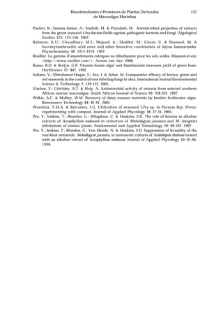 137Bioestimulantes e Protetores de Plantas Derivados
de Macroalgas Marinhas
Paulert, R.; Smania Júnior, A.; Stadnik, M. & Pizzolatti, M. Antimicrobial properties of extracts
from the green seaweed Ulva fasciata Delile against pathogenic bacteria and fungi. Algological
Studies 123: 123-130. 2007.
Rahman, A.U.; Choudhary, M.I.; Majeed, A.; Shabbir, M.; Ghani, U. & Shameel, M. A
Succinylanthranilic acid ester and other bioactive constituints of Jolyna laminarioides.
Phytochemistry 46: 1215-1218. 1997.
Roullier. La gamme d’amendements calciques au lithothamne pour les sols acides. Disponível em:
<http://www.roullier.com/>. Acesso em: dez. 2008.
Russo, R.O. & Berlyn, G.P. Vitamin-humic-algal root biostimulant increases yield of green bean.
HortScience 27: 847. 1992.
Sultana, V.; Ehteshamul-Haque, S.; Ara, J. & Athar, M. Comparative efficacy of brown, green and
red seaweeds in the control of root infecting fungi in okra. International Journal Environmental
Science & Technology 2: 129-132. 2005.
Vlachos, V.; Critchley, A.T. & Holy, A. Antimicrobial activity of extracts from selected southern
African marine macroalgae. South African Journal of Science 93: 328-332. 1997.
Wilkie, A.C. & Mulbry, W.W. Recovery of dairy manure nutrients by benthic freshwater algae.
Bioresource Technology 84: 81-91. 2002.
Wosnitza, T.M.A. & Barrantes, J.G. Utilization of seaweed Ulva sp. in Paracas Bay (Peru):
experimenting with compost. Journal of Applied Phycology 18: 27-31. 2005.
Wu, Y.; Jenkins, T.; Blunden, G.; Whapham, C. & Hankins, S.D. The role of betains in alkaline
extracts of Ascophyllum nodosum in reduction of Meloidogyne javanica and M. incognita
infestations of tomato plants. Fundamental and Applied Nematology 20: 99-102. 1997.
Wu, Y.; Jenkins, T.; Blunden, G.; Von Mende, N. & Hankins, S.D. Suppression of fecundity of the
root-knot nematode, Meloidogyne javanica, in monoxenic cultures of Arabidopsis thaliana treated
with an alkaline extract of Ascophyllum nodosum. Journal of Applied Phycology 10: 91-94.
1998.
 