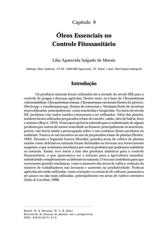 139Óleos Essenciais no Controle Fitossanitário
Capítulo 9
Óleos Essenciais no
Controle Fitossanitário
Lilia Aparecida Salgado de Morais
Embrapa Meio Ambiente. CP 69; 13820-000 Jaguariúna, SP, Brasil, e-mail: lilia@cnpma.embrapa.br
Introdução
Os produtos naturais foram utilizados até a metade do século XIX para o
controle de pragas e doenças agrícolas. Dentre estes, os à base de Chrysantemum
cinerariaefolium, Chrysantemum roseum, Chrysantemum coccineum (fontes de piretro),
Derris spp. e Lonchocarpus spp. (fontes de rotenona) e Nicotiana (fonte de nicotina)
eram utilizados, principalmente, como inseticidas e fungicidas. No início do século
XX, produtos com maior toxidez começaram a ser utilizados. Além das plantas,
também foram utilizados preparados à base de enxofre, sabão, óleo de baleia, boro
e arsênico (Boyce, 1974). Nesta época já havia estímulo para a substituição de alguns
produtos por outros de menor toxicidade ao homem, principalmente os arsenicais,
porém, não havia ainda a preocupação sobre o uso contínuo destes produtos no
ambiente. Notava-se um incentivo ao uso de preparados à base de plantas (Decker,
1942). Durante a Segunda Guerra Mundial, grandes áreas de cultivo de plantas
usadas como defensivos naturais foram dizimadas ou tiveram seu fornecimento
suspenso, o que ocasionou uma busca por outros produtos que pudessem substituir
os naturais. Assim, teve início a fase dos produtos sintéticos para o controle
fitossanitário, o que aparentava ser a solução para a agricultura mundial,
substituindo completamente os defensivos naturais. O seu uso contribuiu para que
ocorressem grandes mudanças, como o aumento das áreas de cultivo, redução do
número de trabalhadores nas lavouras e aumento na produtividade. Práticas
agrícolas até então utilizadas, como a rotação e o consórcio de culturas, passaram a
ser pouco ou não mais utilizadas, principalmente em áreas de cultivo extensivo
(Saito & Lucchini, 1998).
Bettiol, W. & Morandi, M. A. B. (Eds.)
Biocontrole de doenças de plantas: uso e perspectivas
ISBN: 978-85-85771-47-8
 