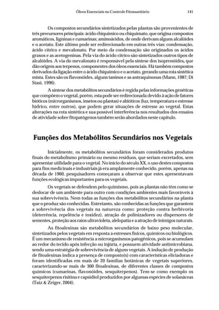 141Óleos Essenciais no Controle Fitossanitário
Os compostos secundários sintetizados pelas plantas são provenientes de
três precursores principais: ácido chiquímico ou chiquimato, que origina compostos
aromáticos, ligninas e cumarinas; aminoácidos, de onde derivam alguns alcalóides
e o acetato. Este último pode ser redirecionado em outras três vias: condensação,
ácido cítrico e mevalonato. Por meio da condensação são originados os ácidos
graxos e as acetogeninas. Pela via do ácido cítrico são sintetizados outros tipos de
alcalóides. A via do mevalonato é responsável pela síntese dos isoprenóides, que
dão origem aos terpenos, componentes dos óleos essenciais. Há também compostos
derivados da ligação entre o ácido chiquímico e o acetato, gerando uma rota sintética
mista. Estes são os flavonóides, alguns taninos e as antraquinonas (Mann, 1987; Di
Stasi, 1996).
A síntese dos metabólitos secundários é regida pelas informações genéticas
que compõem o vegetal, porém, esta pode ser redirecionada devido à ação de fatores
bióticos (microrganismos, insetos ou plantas) e abióticos (luz, temperatura e estresse
hídrico, entre outros), que podem gerar situações de estresse ao vegetal. Estas
alterações na rota sintética e sua possível interferência nos resultados dos ensaios
de atividade sobre fitopatógenos também serão abordados neste capítulo.
Funções dos Metabólitos Secundários nos Vegetais
Inicialmente, os metabólitos secundários foram considerados produtos
finais do metabolismo primário ou mesmo resíduos, que seriam excretados, sem
apresentar utilidade para o vegetal. No início do século XX, o uso destes compostos
para fins medicinais e industriais já era amplamente conhecido, porém, apenas na
década de 1960, pesquisadores começaram a observar que estes apresentavam
funções ecológicas importantes para os vegetais.
Os vegetais se defendem pelo quimismo, pois as plantas não têm como se
deslocar de um ambiente para outro com condições ambientes mais favoráveis à
sua sobrevivência. Nem todas as funções dos metabólitos secundários na planta
que o produz são conhecidas. Entretanto, são conhecidas as funções que garantem
a sobrevivência dos vegetais na natureza como: proteção contra herbivoria
(deterrência, repelência e toxidez), atração de polinizadores ou dispersores de
sementes, proteção aos raios ultravioleta, alelopatia e a atração de inimigos naturais.
As fitoalexinas são metabólitos secundários de baixo peso molecular,
sintetizados pelos vegetais em resposta a estresses físicos, químicos ou biológicos.
É um mecanismo de resistência a microrganismos patogênicos, pois se acumulam
ao redor do tecido após infecção ou injúria, e possuem atividade antimicrobiana,
sendo uma estratégia de sobrevivência de alguns vegetais. A indução de produção
de fitoalexinas indica a presença de composto(s) com características eliciadoras e
foram identificadas em mais de 20 famílias botânicas de vegetais superiores,
caracterizando-se mais de 300 fitoalexinas, de diferentes classes de compostos
químicos (cumarinas, flavonóides, sesquiterpenos). Tem-se como exemplo os
sesquiterpenos risitina e capsidiol produzidos por algumas espécies de solanáceas
(Taiz & Zeiger, 2004).
 