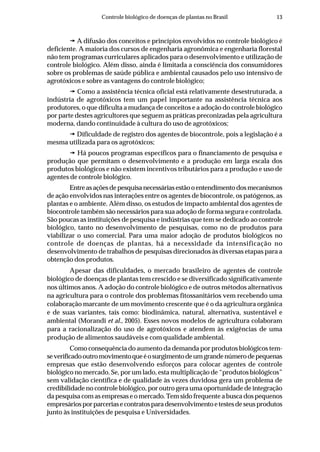 13Controle biológico de doenças de plantas no Brasil
A difusão dos conceitos e princípios envolvidos no controle biológico é
deficiente. A maioria dos cursos de engenharia agronômica e engenharia florestal
não tem programas curriculares aplicados para o desenvolvimento e utilização de
controle biológico. Além disso, ainda é limitada a consciência dos consumidores
sobre os problemas de saúde pública e ambiental causados pelo uso intensivo de
agrotóxicos e sobre as vantagens do controle biológico;
Como a assistência técnica oficial está relativamente desestruturada, a
indústria de agrotóxicos tem um papel importante na assistência técnica aos
produtores, o que dificulta a mudança de conceitos e a adoção do controle biológico
por parte destes agricultores que seguem as práticas preconizadas pela agricultura
moderna, dando continuidade à cultura do uso de agrotóxicos;
Dificuldade de registro dos agentes de biocontrole, pois a legislação é a
mesma utilizada para os agrotóxicos;
Há poucos programas específicos para o financiamento de pesquisa e
produção que permitam o desenvolvimento e a produção em larga escala dos
produtos biológicos e não existem incentivos tributários para a produção e uso de
agentes de controle biológico.
Entreasaçõesdepesquisanecessáriasestãooentendimentodosmecanismos
de ação envolvidos nas interações entre os agentes de biocontrole, os patógenos, as
plantas e o ambiente. Além disso, os estudos de impacto ambiental dos agentes de
biocontrole também são necessários para sua adoção de forma segura e controlada.
São poucas as instituições de pesquisa e indústrias que tem se dedicado ao controle
biológico, tanto no desenvolvimento de pesquisas, como no de produtos para
viabilizar o uso comercial. Para uma maior adoção de produtos biológicos no
controle de doenças de plantas, há a necessidade da intensificação no
desenvolvimento de trabalhos de pesquisas direcionados às diversas etapas para a
obtenção dos produtos.
Apesar das dificuldades, o mercado brasileiro de agentes de controle
biológico de doenças de plantas tem crescido e se diversificado significativamente
nos últimos anos. A adoção do controle biológico e de outros métodos alternativos
na agricultura para o controle dos problemas fitossanitários vem recebendo uma
colaboração marcante de um movimento crescente que é o da agricultura orgânica
e de suas variantes, tais como: biodinâmica, natural, alternativa, sustentável e
ambiental (Morandi et al., 2005). Esses novos modelos de agricultura colaboram
para a racionalização do uso de agrotóxicos e atendem às exigências de uma
produção de alimentos saudáveis e com qualidade ambiental.
Como consequência do aumento da demanda por produtos biológicos tem-
severificadooutromovimentoqueéosurgimentodeumgrandenúmerodepequenas
empresas que estão desenvolvendo esforços para colocar agentes de controle
biológico no mercado. Se, por um lado, esta multiplicação de “produtos biológicos”
sem validação científica e de qualidade às vezes duvidosa gera um problema de
credibilidade no controle biológico, por outro gera uma oportunidade de integração
da pesquisa com as empresas e o mercado. Tem sido frequente a busca dos pequenos
empresáriosporparceriasecontratosparadesenvolvimentoetestesdeseusprodutos
junto às instituições de pesquisa e Universidades.
 