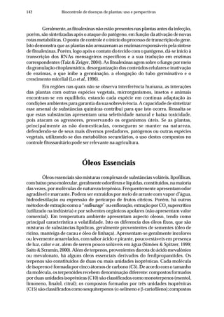 142 Biocontrole de doenças de plantas: uso e perspectivas
Geralmente, as fitoalexinas não estão presentes nas plantas antes da infecção,
porém, são sintetizadas após o ataque do patógeno, em função da ativação de novas
rotas metabólicas. O ponto de controle é o início do processo de transcrição do gene.
Isto demonstra que as plantas não armazenam as enzimas responsáveis pela síntese
de fitoalexinas. Porém, logo após o contato do tecido com o patógeno, dá-se início à
transcrição dos RNAs mensageiros específicos e a sua tradução em enzimas
correspondentes (Taiz & Zeiger, 2004). As fitoalexinas agem sobre o fungo por meio
da granulação citoplasmática, desorganização dos conteúdos celulares e inativação
de enzimas, o que inibe a germinação, a elongação do tubo germinativo e o
crescimento micelial (Lo et al., 1996).
Em regiões nas quais não se observa interferência humana, as interações
das plantas com outras espécies vegetais, microrganismos, insetos e animais
encontram-se em equilíbrio, estando cada espécie em contínua adaptação às
condições ambientes para garantia da sua sobrevivência. A capacidade de sintetizar
esse arsenal de substâncias químicas contribui para que isto ocorra. Ressalta-se
que estas substâncias apresentam uma seletividade natural e baixa toxicidade,
pois atacam os agressores, preservando os organismos úteis. Se as plantas,
principalmente as não domesticadas, conseguem se manter na natureza,
defendendo-se de seus mais diversos predadores, patógenos ou outras espécies
vegetais, utilizando-se dos metabólitos secundários, o uso destes compostos no
controle fitossanitário pode ser relevante na agricultura.
Óleos Essenciais
Óleos essenciais são misturas complexas de substâncias voláteis, lipofílicas,
com baixo peso molecular, geralmente odoríferas e líquidas, constituídos, na maioria
das vezes, por moléculas de natureza terpênica. Frequentemente apresentam odor
agradável e marcante. Podem ser extraídos por meio de arraste com vapor d’água,
hidrodestilação ou expressão de pericarpo de frutos cítricos. Porém, há outros
métodosdeextraçãocomoa“enfleurage”ouenfloração,extraçãoporCO2
supercrítico
(utilizado na indústria) e por solventes orgânicos apolares (não apresentam valor
comercial). Em temperatura ambiente apresentam aspecto oleoso, tendo como
principal característica a volatilidade. Isto os diferencia dos óleos fixos, que são
misturas de substâncias lipídicas, geralmente provenientes de sementes (óleo de
rícino, manteiga de cacau e óleo de linhaça). Apresentam-se geralmente incolores
ou levemente amarelados, com sabor ácido e picante, pouco estáveis em presença
de luz, calor e ar, além de serem pouco solúveis em água (Simões & Spitzer, 1999;
Saito & Scramin, 2000). Além de terpenos, provenientes da rota do ácido mevalônico
ou mevalonato, há alguns óleos essenciais derivados do fenilpropanóides. Os
terpenos são constituídos de duas ou mais unidades isoprênicas. Cada molécula
de isopreno é formada por cinco átomos de carbono (C5). De acordo com o tamanho
da molécula, os terpenóides recebem denominação diferente: compostos formados
por duas unidades isoprênicas (C10) são classificados como monoterpenos (mentol,
limoneno, linalol, citral); os compostos formados por três unidades isoprênicas
(C15) são classificados como sesquiterpenos (α-selineno e β-cariofileno); compostos
 