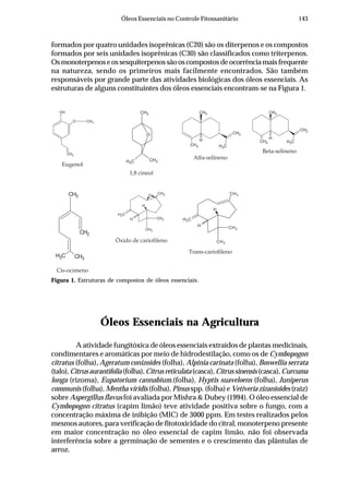 143Óleos Essenciais no Controle Fitossanitário
formados por quatro unidades isoprênicas (C20) são os diterpenos e os compostos
formados por seis unidades isoprênicas (C30) são classificados como triterpenos.
Osmonoterpenoseossesquiterpenossãooscompostosdeocorrênciamaisfrequente
na natureza, sendo os primeiros mais facilmente encontrados. São também
responsáveis por grande parte das atividades biológicas dos óleos essenciais. As
estruturas de alguns constituintes dos óleos essenciais encontram-se na Figura 1.
Figura 1. Estruturas de compostos de óleos essenciais.
Óleos Essenciais na Agricultura
A atividade fungitóxica de óleos essenciais extraídos de plantas medicinais,
condimentares e aromáticas por meio de hidrodestilação, como os de Cymbopogon
citratus (folha), Ageratum conizoides (folha), Alpinia carinata (folha), Boswellia serrata
(talo),Citrusaurantifolia (folha),Citrusreticulata(casca),Citrussinensis(casca),Curcuma
longa (rizoma), Eupatorium cannabium.(folha), Hyptis suaveloens (folha), Juniperus
communis (folha), Mentha viridis (folha), Pinus spp. (folha) e Vetiveria zizanioides (raiz)
sobre Aspergillus flavus foi avaliada por Mishra & Dubey (1994). O óleo essencial de
Cymbopogon citratus (capim limão) teve atividade positiva sobre o fungo, com a
concentração máxima de inibição (MIC) de 3000 ppm. Em testes realizados pelos
mesmos autores, para verificação de fitotoxicidade do citral, monoterpeno presente
em maior concentração no óleo essencial de capim limão, não foi observada
interferência sobre a germinação de sementes e o crescimento das plântulas de
arroz.
CH2
O CH3
OH CH3
CH3
CH3
O
CH3
CH3 CH3
CH2
H
CH2
CH3
CH3
CH3
CH2
H
CH3O
CH3
CH3H
Eugenol
1,8 cineol
Alfa-selineno
CH2
CH3CH2
CH3
H
Beta-selineno
Cis-ocimeno
Óxido de cariofileno
H
CH2
CH3
CH3
H
CH3
Trans-cariofileno
 