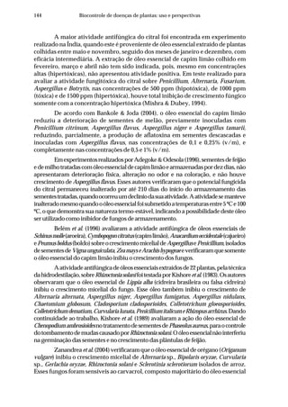 144 Biocontrole de doenças de plantas: uso e perspectivas
A maior atividade antifúngica do citral foi encontrada em experimento
realizado na Índia, quando este é proveniente de óleo essencial extraído de plantas
colhidas entre maio e novembro, seguido dos meses de janeiro e dezembro, com
eficácia intermediária. A extração de óleo essencial de capim limão colhido em
fevereiro, março e abril não tem sido indicada, pois, mesmo em concentrações
altas (hipertóxicas), não apresentou atividade positiva. Em teste realizado para
avaliar a atividade fungitóxica do citral sobre Penicillium, Alternaria, Fusarium,
Aspergillus e Botrytis, nas concentrações de 500 ppm (hipotóxica), de 1000 ppm
(tóxica) e de 1500 ppm (hipertóxica), houve total inibição de crescimento fúngico
somente com a concentração hipertóxica (Mishra & Dubey, 1994).
De acordo com Bankole & Joda (2004), o óleo essencial do capim limão
reduziu a deterioração de sementes de melão, previamente inoculadas com
Penicillium citrinum, Aspergillus flavus, Aspergillus niger e Aspergillus tamarii,
reduzindo, parcialmente, a produção de aflatoxina em sementes descascadas e
inoculadas com Aspergillus flavus, nas concentrações de 0,1 e 0,25% (v/m), e
completamente nas concentrações de 0,5 e 1% (v/m).
EmexperimentosrealizadosporAdegoke&Odesola(1996),sementesdefeijão
edemilhotratadascomóleoessencialdecapimlimãoearmazenadaspordezdias,não
apresentaram deterioração física, alteração no odor e na coloração, e não houve
crescimento de Aspergillus flavus. Esses autores verificaram que o potencial fungicida
do citral permaneceu inalterado por até 210 dias do início do armazenamento das
sementestratadas,quandoocorreuumdeclíniodasuaatividade.Aatividadesemanteve
inalteradomesmoquandooóleoessencialfoisubmetidoatemperaturasentre5ºCe100
ºC, o que demonstra sua natureza termo-estável, indicando a possibilidade deste óleo
serutilizadocomoinibidordefungosdearmazenamento.
Belém et al. (1996) avaliaram a atividade antifúngica de óleos essenciais de
Schinusmolle(aroeira),Cymbopogoncitratus(capimlimão),Anacardiumoccidentale(cajueiro)
ePeumusboldus(boldo)sobreocrescimentomicelialdeAspergillusePenicillium,isolados
desementesdeVignaunguiculata,ZeamayseArachishypogeaeeverificaramquesomente
o óleo essencial do capim limão inibiu o crescimento dos fungos.
Aatividadeantifúngicadeóleosessenciaisextraídosde22plantas,pelatécnica
dahidrodestilação,sobreRhizoctoniasolanifoitestadaporKishoreetal.(1983).Osautores
observaram que o óleo essencial de Lippia alba (cidreira brasileira ou falsa cidreira)
inibiu o crescimento micelial do fungo. Esse óleo também inibiu o crescimento de
Alternaria alternata, Aspergillus niger, Aspergillus fumigatus, Aspergillus nidulans,
Chaetomium globosum, Cladosporium cladosporioides, Colletotrichum gloeosporioides,
Colletotrichumdematium,Curvularialunata,PenicilliumitalicumeRhizopusarrhizus.Dando
continuidade ao trabalho, Kishore et al. (1989) avaliaram a ação do óleo essencial de
ChenopodiumambrosioidesnotratamentodesementesdePhaseolusaureus,paraocontrole
dotombamentodemudascausadoporRhizoctoniasolani.Oóleoessencialnãointerferiu
na germinação das sementes e no crescimento das plântulas de feijão.
Zanandrea et al.(2004)verificaramqueoóleoessencialdeorégano(Origanum
vulgare) inibiu o crescimento micelial de Alternaria sp., Bipolaris oryzae, Curvularia
sp., Gerlachia oryzae, Rhizoctonia solani e Sclerotinia sclerotiorum isolados de arroz.
Esses fungos foram sensíveis ao carvacrol, composto majoritário do óleo essencial
 
