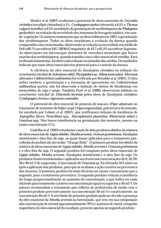 146 Biocontrole de doenças de plantas: uso e perspectivas
Medice et al. (2007) avaliaram o potencial de óleos essenciais de Corymbia
citriodora (eucalipto citriodora) a 1%, Cymbopogon nardus (citronela) a 0,5% e Thymus
vulgaris (tomilho) a 0,3% na inibição da germinação de urediniósporos de Phakopsora
pachyrhizi e na redução da severidade dos sintomas da ferrugem asiática, em casa-
de-vegetação. Os autores constataram que os óleos inibiram em 100% a germinação
dos urediniósporos. Todos os óleos retardaram a evolução da doença quando
comparados com a testemunha, observando-se redução na severidade em média de
34,6 a 60,7% na cultivar MG/BR46 (Conquista) e de 45,7 a 62,3% na cultivar Suprema.
As observações em microscopia eletrônica de varredura mostraram que houve
murcha dos urediniósporos, quando tratados com o óleo essencial de tomilho. Para
osdemaistratamentos,foiobservadareduçãonotamanhodasurédias.Osresultados
indicam que esses óleos essenciais têm potencial para o controle da doença.
A eficiência do óleo essencial de Eucalyptus citriodora na inibição do
crescimentomicelialdeSclerotiumrolfsii,Phytophthora sp.,Rhizoctonia solani,Alternaria
alternata e Colletotrichum sublineolum foi verificada por Bonaldo et al. (2007). O óleo
inibiu também a germinação e a formação de apressórios em Colletotrichum
sublineolum, porém, não foi observada a indução de síntese de fitoalexinas em
mesocótilos de soja e sorgo. Também Fiori et al. (2000) observaram inibição no
crescimento micelial de Didymella bryoniae pelos óleos de Eucalyptus citriodora,
Cymbopogon citratus e Ageratum conizoides.
O potencial do óleo essencial de pimenta-de-macaco (Piper aduncum) no
tratamento de sementes de feijão caupi (Vigna unguiculata), pela técnica da imersão,
foi estudado por Lobato et al. (2007), que verificaram redução da incidência de
Aspergillus flavus, Penicillium spp., Macrophomina phaseolina, Rhizoctonia solani e
Fusarium spp. Não houve interferência na germinação das sementes, mesmo na
maior concentração (1%).
Gadelha et al. (2003) estudaram a ação de dois produtos obtidos da mistura
de óleos essenciais deLippia sidoides, Mentha arvensis, Ocimum gratissimum, Eucalyptus
terenticornis e óleo fixo de soja, os quais foram aplicados para o tratamento pós-
colheita do pedúnculo do melão “Orange flesh”. O primeiro produto foi obtido da
mistura de óleos essenciais de Lippia sidoides, Mentha arvensis e Ocimum gratissimum
e o óleo fixo da soja. O segundo produto foi composto pelos óleos essenciais de
Lippia sidoides, Mentha arvensis, Eucalyptus terenticornis e o óleo fixo da soja. Os
produtos foram emulsionados e aplicados aos frutos nas concentrações de 0; 10; 20;
30 e 40 ml/l de suspensão. A inoculação de Fusarium sp. foi efetuada 16 h antes ou
após a aplicação dos produtos, para que se avaliasse a ação curativa ou preventiva
dos mesmos. O primeiro produto foi mais eficiente em menor concentração que o
segundo, para o tratamento preventivo. O segundo produto reduziu a incidência
do fungo proporcionalmente ao aumento da concentração, o que indica ser mais
eficiente para tratamento curativo em concentração igual ou superior a 40 ml/l. Os
autores recomendam o tratamento pós-colheita de pedúnculos de melão com o
primeiro produto preventivamente na concentração 20 ml/l e curativamente, na
concentração 40 ml/l. A atividade do primeiro produto pode ser devido à presença
do óleo essencial da Mentha arvensis na formulação, que tem em sua composição
alta concentração de mentol (aproximadamente 70%) e ausência de cineol, composto
majoritário do óleo essencial do eucalipto, presente apenas no segundo produto.
 