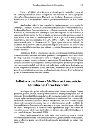 147Óleos Essenciais no Controle Fitossanitário
Faria et al. (2006) identificaram atividade positiva do óleo essencial
de Ocimum gratissimum, sendo o eugenol o composto ativo, sobre Aspergillus
niger, Penicillium chrysogenum, Alternaria spp. (isolados de cenoura e tomate),
Rhizoctonia sp. e Botryosphaeria rhodina, por meio do método de difusão em
ágar.
Avaliando o efeito do óleo essencial de Lippia rugosa, na concentração de
1000 mg/l, Tatsadjieu et al. (2009) verificaram inibição total do crescimento micelial
de Aspergillus flavus. Os autores também verificaram a redução total na síntese de
aflatoxina B1
, na concentração 1000 mg/l, a partir do segundo dia de avaliação. A
sua composição química foi determinada por cromatografia gasosa acoplada à
espectrômetro de massas, sendo o geraniol, neral e geranial os componentes
majoritários, nas concentrações de 51,5%, 18,6% e 10,4%, respectivamente. O
mecanismo de ação do óleo essencial de Lippia rugosa consiste na inibição da
atividade da enzima H+
-ATPase, responsável pela manutenção da homeostase
celular e estabilidade osmótica, por meio da regulação da concentração iônica no
interior da célula.
A utilização de óleos essenciais de espécies aromáticas e medicinais, isolados
ou em combinação com outros métodos, poderá ter um importante papel no controle
de fitopatógenos, contribuindo para a redução do uso de fungicidas e,
consequentemente, um menor impacto ao ambiente (Mota & Pessoa, 2003). Esses
produtos podem ter ação fungitóxica direta, pela inibição da germinação de esporos
e do crescimento micelial, ou indireta, pela indução de produção de fitoalexinas ou
outros compostos de defesa da planta. Entretanto, não se deve deixar de considerar
que estes princípios ativos, mesmo sendo naturais, não deixam de ser substâncias
químicas e devem ser usados com critério.
Influência dos Fatores Abióticos na Composição
Química dos Óleos Essenciais
A composição química dos óleos essenciais é determinada por fatores
genéticos, porém, outros fatores podem acarretar alterações significativas na
produção dos metabólitos secundários. Os estímulos decorrentes do ambiente
no qual a planta se encontra podem redirecionar a rota metabólica, ocasionando
a síntese de diferentes compostos. Dentre estes fatores, destacam-se as interações
planta-microrganismos, planta-insetos e planta-planta; idade e estádio de
desenvolvimento, luminosidade, temperatura, água, nutrição, época e horário
de coleta. Temperatura e luminosidade apresentam papel relevante na
fotossíntese, pois a interação destes fatores garante um ambiente ideal para o
processo fisiológico (Souza et al., 2008).
O teor de óleos essenciais, na maioria das vezes, aumenta quando as plantas
encontram-seemambientescomtemperaturaelevada,porém,emdiasmuitoquentes,
pode-se observar perda excessiva destes óleos pela transpiração ou outras rotas
metabólicas.
 