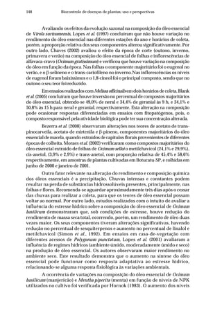 148 Biocontrole de doenças de plantas: uso e perspectivas
Avaliando os efeitos da evolução sazonal na composição do óleo essencial
de Virola surinamensis, Lopes et al. (1997) concluíram que não houve variação no
rendimento do óleo essencial nas diferentes estações do ano e horários de coleta,
porém, a proporção relativa dos seus componentes alterou significativamente. Por
outro lado, Chaves (2002) avaliou o efeito da época de corte (outono, inverno,
primavera e verão) na composição do óleo essencial de folhas e inflorescências de
alfavaca-cravo (Ocimum gratissimum) e verificou que houve variação na composição
do óleo em função da época. Nas folhas o componente majoritário foi o eugenol no
verão, e o β-selineno e o trans-cariofileno no inverno.Nas inflorescências os níveis
de eugenol foram baixíssimos e o 1,8-cineol foi o principal composto, sendo que no
outono o seu teor foi reduzido.
EmensaiosrealizadoscomMelissaofficinalisemdoishoráriosdecoleta,Blank
et al. (2005) concluíram que houve inversão no percentual de compostos majoritários
do óleo essencial, obtendo-se 49,0% de neral e 34,4% de geranial às 9 h, e 34,1% e
50,8% às 15 h para neral e geranial, respectivamente. Esta alteração na composição
pode ocasionar respostas diferenciadas em ensaios com fitopatógenos, pois, o
composto responsável pela atividade biológica pode ter sua concentração alterada.
Bezerra et al. (2008) observaram alterações nos teores de acetato de trans-
pinocarveíla, acetato de mirtenila e β-pineno, componentes majoritários do óleo
essencial de macela, quando extraídos de capítulos florais provenientes de diferentes
épocas de colheita. Moraes et al. (2002) verificaram como compostos majoritários do
óleo essencial extraído de folhas de Ocimum selloi o metilchavicol (24,1% e 29,9%),
cis-anetol, (3,9% e 2,9%) e trans-anetol, com proporção relativa de 45,4% e 58,6%
respectivamente, em amostras de plantas cultivadas em Botucatu-SP, e colhidas em
junho de 2000 e janeiro de 2001.
Outro fator relevante na alteração do rendimento e composição química
dos óleos essenciais é a precipitação. Chuvas intensas e constantes podem
resultar na perda de substâncias hidrossolúveis presentes, principalmente, nas
folhas e flores. Recomenda-se aguardar aproximadamente três dias após o cessar
das chuvas para realizar a coleta, para que os teores de óleo essencial possam
voltar ao normal. Por outro lado, estudos realizados com o intuito de avaliar a
influência do estresse hídrico sobre a composição do óleo essencial de Ocimum
basilicum demonstraram que, sob condições de estresse, houve redução do
rendimento de massa seca total, ocorrendo, porém, um rendimento de óleo duas
vezes maior. Os seus componentes tiveram alterações significativas, havendo
redução no percentual de sesquiterpenos e aumento no percentual de linalol e
metilchavicol (Simon et al., 1992). Em ensaios em casa-de-vegetação com
diferentes acessos de Polygonum punctatum, Lopes et al. (2001) avaliaram a
influência de regimes hídricos (ambiente úmido, moderadamente úmido e seco)
na produção de óleo essencial. Os autores observaram maior rendimento no
ambiente seco. Este resultado demonstra que o aumento na síntese do óleo
essencial pode funcionar como resposta adaptativa ao estresse hídrico,
relacionando-se alguma resposta fisiológica às variações ambientais.
A ocorrência de variações na composição do óleo essencial de Ocimum
basilicum (manjericão) e Mentha piperita (menta) em função de níveis de NPK
utilizados no cultivo foi verificada por Hornok (1983). O aumento dos níveis
 