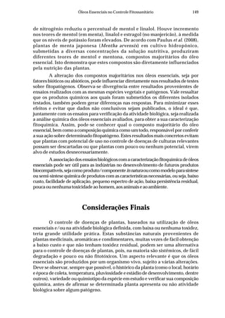 149Óleos Essenciais no Controle Fitossanitário
de nitrogênio reduziu o percentual de mentol e linalol. Houve incremento
nos teores de mentol (em menta), linalol e estragol (no manjericão), à medida
que os níveis de potássio foram elevados. De acordo com Paulus et al. (2008),
plantas de menta japonesa (Mentha arvensis) em cultivo hidropônico,
submetidas a diversas concentrações da solução nutritiva, produziram
diferentes teores de mentol e mentona, compostos majoritários do óleo
essencial. Isto demonstra que estes compostos são diretamente influenciados
pela nutrição das plantas.
A alteração dos compostos majoritários nos óleos essenciais, seja por
fatores bióticos ou abióticos, pode influenciar diretamente nos resultados de testes
sobre fitopatógenos. Observa-se divergência entre resultados provenientes de
ensaios realizados com as mesmas espécies vegetais e patógenos. Vale ressaltar
que os produtos químicos aos quais foram submetidos os diferentes isolados
testados, também podem gerar diferenças nas respostas. Para minimizar esses
efeitos e evitar que dados não conclusivos sejam publicados, o ideal é que,
juntamente com os ensaios para verificação da atividade biológica, seja realizada
a análise química dos óleos essenciais avaliados, para obter a sua caracterização
fitoquímica. Assim, pode-se conhecer qual o composto majoritário do óleo
essencial, bem como a composição química como um todo, responsável por conferir
a sua ação sobre determinado fitopatógeno. Estes resultados mais concretos evitam
que plantas com potencial de uso no controle de doenças de culturas relevantes
possam ser descartadas ou que plantas com pouco ou nenhum potencial, virem
alvo de estudos desnecessariamente.
Aassociaçãodosensaiosbiológicoscomacaracterizaçãofitoquímicadeóleos
essenciais pode ser útil para as indústrias no desenvolvimento de futuros produtos
biocompatíveis,sejacomoproduto/componenteinnaturaoucomomodeloparasíntese
ou semi-síntese química de produtos com as características necessárias, ou seja, baixo
custo, facilidade de aplicação, pequeno espectro de ação, baixa persistência residual,
pouca ou nenhuma toxicidade ao homem, aos animais e ao ambiente.
Considerações Finais
O controle de doenças de plantas, baseados na utilização de óleos
essenciais e/ou na atividade biológica definida, com baixa ou nenhuma toxidez,
teria grande utilidade prática. Estas substâncias naturais provenientes de
plantas medicinais, aromáticas e condimentares, muitas vezes de fácil obtenção
a baixo custo e que não tenham toxidez residual, podem ser uma alternativa
para o controle de doenças de plantas, pois, na maioria são sistêmicos, de fácil
degradação e pouco ou não fitotóxicos. Um aspecto relevante é que os óleos
essenciais são produzidos por um organismo vivo, sujeito a várias alterações.
Deve se observar, sempre que possível, o histórico da planta (como o local, horário
e época de coleta, temperatura, pluviosidade e estádio de desenvolvimento, dentre
outros), variedade ou quimiotipo da espécie em estudo e verificar sua composição
química, antes de afirmar se determinada planta apresenta ou não atividade
biológica sobre algum patógeno.
 