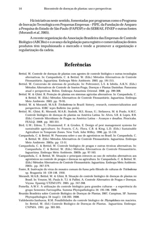 14 Biocontrole de doenças de plantas: uso e perspectivas
Há iniciativas neste sentido, fomentadas por programas como o Programa
de Inovação Tecnológica em Pequenas Empresas – PIPE, da Fundação de Amparo
a Pesquisa do Estado de São Paulo (FAPESP) e do SEBRAE, FINEP e outras fontes
(Morandi et al., 2005).
A recente organização da Associação Brasileira das Empresas de Controle
Biológico (ABCBio) e o avanço da legislação para registro e comercialização destes
produtos têm impulsionado o mercado e tende a promover a organização e
regularização da cadeia.
Referências
Bettiol, W. Controle de doenças de plantas com agentes de controle biológico e outras tecnologias
alternativas. In: Campanhola, C. & Bettiol, W. (Eds.) Métodos Alternativos de Controle
Fitossanitário. Jaguariúna. Embrapa Meio Ambiente. 2003. pp. 191-215.
Bettiol, W. Conversão de sistemas de produção. In: Poltronieri, L.S. & Ishida, A.K.N. (Eds.)
Métodos Alternativos de Controle de Insetos-Praga, Doenças e Plantas Daninhas: Panorama
atual e perspectivas. Belém. Embrapa Amazônia Oriental. 2008. pp. 289-308.
Bettiol, W. & Ghini. R. Proteção de plantas em sistemas agrícolas alternativos. In: Campanhola, C.
& Bettiol, W. (Eds.) Métodos Alternativos de Controle Fitossanitário. Jaguariúna. Embrapa
Meio Ambiente. 2003. pp. 79-95.
Bettiol, W. & Morandi, M.A.B. Trichoderma in Brazil: history, research, commercialization and
perspectives. IOBC wprs Bulletin (no prelo).
Bettiol, W.; Ghini, R.; Morandi, M.A.B.; Stadnik, M.J.; Kraus, U.; Stefanova, M. & Prado, A.M.C.
Controle biológico de doenças de plantas na América Latina. In: Alves, S.B. & Lopes, R.B.
(Eds.) Controle Microbiano de Pragas na América Latina – Avanços e desafios. Piracicaba.
FEALQ. 2008. pp. 303-331.
Bird, G.W.; Edens, T.; Drummond, F. & Groden, E. Design of pest management systems for
sustainable agriculture. In: Francis, C.A.; Flora, C.B. & King, L.D. (Eds.) Sustainable
Agriculture in Temperate Zones. New York. John Willey. 1990. pp. 55-110.
Campanhola, C. & Bettiol, W. Panorama sobre o uso de agrotóxicos no Brasil. In: Campanhola, C.
& Bettiol, W. (Eds.) Métodos Alternativos de Controle Fitossanitário. Jaguariúna. Embrapa
Meio Ambiente. 2003a. pp. 13-51.
Campanhola, C. & Bettiol, W. Controle biológico de pragas e outras técnicas alternativas. In:
Campanhola, C. & Bettiol, W. (Eds.) Métodos Alternativos de Controle Fitossanitário.
Jaguariúna. Embrapa Meio Ambiente. 2003b. pp. 97-163.
Campanhola, C. & Bettiol, W. Situação e principais entraves ao uso de métodos alternativos aos
agrotóxicos no controle de pragas e doenças na agricultura. In: Campanhola, C. & Bettiol, W.
(Eds.) Métodos Alternativos de Controle Fitossanitário. Jaguariúna. Embrapa Meio Ambiente.
2003c. pp. 267-279.
Foster, R. Inativação do vírus do mosaico comum do fumo pelo filtrado de culturas de Trichoderma
sp. Bragantia 10: 139-148. 1950.
Morandi, M.A.B.; Bettiol, W. & Ghini, R. Situação do controle biológico de doenças de plantas no
Brasil. In: Venzon, M.; Paula Jr, T.J. & Pallini, A. Controle Alternativo de Pragas e Doenças.
Viçosa. Epamig/CTZM:UFV. 2005. pp. 247-268.
Pomella, A.W.V. A utilização do controle biológico para grandes culturas – a experiência do
grupo Sementes Farroupilha. Summa Phytopathologica 34: 195-196. 2008.
Reunião Brasileira sobre Controle Biológico de Doenças de Plantas, 2007, Campinas, SP. Summa
Phytopathologica 34 (supl.): 156-203. 2008.
Valdebenito-Sanhueza, R.M. Possibilidades do controle biológico de Phytophthora em macieira.
In: Bettiol, W. (Ed.) Controle Biológico de Doenças de Plantas. Jaguariúna. Embrapa-
CNPMA. 1991. pp. 303-305.
 