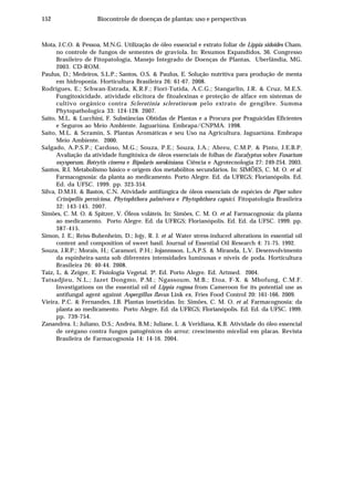 152 Biocontrole de doenças de plantas: uso e perspectivas
Mota, J.C.O. & Pessoa, M.N.G. Utilização de óleo essencial e extrato foliar de Lippia sidoides Cham.
no controle de fungos de sementes de graviola. In: Resumos Expandidos, 36. Congresso
Brasileiro de Fitopatologia, Manejo Integrado de Doenças de Plantas, Uberlândia, MG.
2003. CD-ROM.
Paulus, D.; Medeiros, S.L.P.; Santos, O.S. & Paulus, E. Solução nutritiva para produção de menta
em hidroponia. Horticultura Brasileira 26: 61-67. 2008.
Rodrigues, E.; Schwan-Estrada, K.R.F.; Fiori-Tutida, A.C.G.; Stangarlin, J.R. & Cruz, M.E.S.
Fungitoxicidade, atividade elicitora de fitoalexinas e proteção de alface em sistemas de
cultivo orgânico contra Sclerotinia sclerotiorum pelo extrato de gengibre. Summa
Phytopathologica 33: 124-128. 2007.
Saito, M.L. & Lucchini, F. Substâncias Obtidas de Plantas e a Procura por Praguicidas Eficientes
e Seguros ao Meio Ambiente. Jaguariúna. Embrapa/CNPMA. 1998.
Saito, M.L. & Scramin, S. Plantas Aromáticas e seu Uso na Agricultura. Jaguariúna. Embrapa
Meio Ambiente. 2000.
Salgado, A.P.S.P.; Cardoso, M.G.; Souza, P.E.; Souza, J.A.; Abreu, C.M.P. & Pinto, J.E.B.P.
Avaliação da atividade fungitóxica de óleos essenciais de folhas de Eucalyptus sobre Fusarium
oxysporum, Botrytis cinerea e Bipolaris sorokiniana. Ciência e Agrotecnologia 27: 249-254. 2003.
Santos, R.I. Metabolismo básico e origem dos metabólitos secundários. In: SIMÕES, C. M. O. et al.
Farmacognosia: da planta ao medicamento. Porto Alegre. Ed. da UFRGS; Florianópolis. Ed.
Ed. da UFSC. 1999. pp. 323-354.
Silva, D.M.H. & Bastos, C.N. Atividade antifúngica de óleos essenciais de espécies de Piper sobre
Crinipellis perniciosa, Phytophthora palmivora e Phytophthora capsici. Fitopatologia Brasileira
32: 143-145. 2007.
Simões, C. M. O. & Spitzer, V. Óleos voláteis. In: Simões, C. M. O. et al. Farmacognosia: da planta
ao medicamento. Porto Alegre. Ed. da UFRGS; Florianópolis. Ed. Ed. da UFSC. 1999. pp.
387-415.
Simon, J. E.; Reiss-Bubenheim, D.; Jojy, R. J. et al. Water stress-induced alterations in essential oil
content and composition of sweet basil. Journal of Essential Oil Research 4: 71-75. 1992.
Souza, J.R.P.; Morais, H.; Caramori, P.H.; Jojannsson, L.A.P.S. & Miranda, L.V. Desenvolvimento
da espinheira-santa sob diferentes intensidades luminosas e níveis de poda. Horticultura
Brasileira 26: 40-44. 2008.
Taiz, L. & Zeiger, E. Fisiologia Vegetal. 3ª. Ed. Porto Alegre. Ed. Artmed. 2004.
Tatsadjieu, N.L.; Jazet Dongmo, P.M.; Ngassoum, M.B.; Etoa, F-X. & Mbofung, C.M.F.
Investigations on the essential oil of Lippia rugosa from Cameroon for its potential use as
antifungal agent against Aspergillus flavus Link ex. Fries Food Control 20: 161-166. 2009.
Vieira, P.C. & Fernandes, J.B. Plantas inseticidas. In: Simões, C. M. O. et al. Farmacognosia: da
planta ao medicamento. Porto Alegre. Ed. da UFRGS; Florianópolis. Ed. Ed. da UFSC. 1999.
pp. 739-754.
Zanandrea. I.; Juliano, D.S.; Andréa, B.M.; Juliane, L .& Veridiana, K.B. Atividade do óleo essencial
de orégano contra fungos patogênicos do arroz: crescimento micelial em placas. Revista
Brasileira de Farmacognosia 14: 14-16. 2004.
 