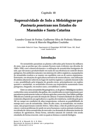 153Supressividade de Solo a Meloidogyne por Pasteuria penetrans
nos Estados do Maranhão e Santa Catarina
Capítulo 10
Supressividade de Solo a Meloidogyne por
Pasteuria penetrans nos Estados do
Maranhão e Santa Catarina
Leandro Grassi de Freitas; Guilherme Silva de Podestá; Silamar
Ferraz & Marcelo Magalhães Coutinho
Universidade Federal de Viçosa. Departamento de Fitopatologia 36570-000 Viçosa, MG, Brasil,
e-mail: leandro@ufv.br
Introdução
Os nematóides parasitam as plantas cultivadas pelo homem há milhares
de anos, mas as perdas que eles causam ficaram mais evidentes nas décadas de
1940 e 1950, com o desenvolvimento e a utilização de nematicidas fumigantes de
solo, que elevaram a produtividade em razão de sua eficiência no controle desses
patógenos. Em ambientes naturais e nos sistemas de cultivo orgânicos, as populações
de nematóides tendem a se manter em equilíbrio com as de outros organismos.
Entretanto, em situações de agricultura extensiva de monoculturas, com utilização
de adubos altamente solúveis no lugar de matéria orgânica e o plantio durante todo
o ano, possibilitado pela irrigação de grandes áreas, principalmente em regiões
quentes e semiáridas, os nematóides tiveram sua importância aumentada como
patógenos, chegando, em muitos casos, a inviabilizar o cultivo.
Entreosváriosnematóidesfitopatogênicos,osdogêneroMeloidogyne,também
conhecidos como nematóides das galhas, são considerados os mais importantes por
parasitarem praticamente todas as culturas agrícolas comerciais. Esse hábito polífago
dificultaseucontrolepormeioderotaçãodeculturas.Onúmerolimitadodecultivares
resistentes disponíveis aos agricultores e a quebra de resistência, conferida pelo gene
Mi, no campo em condições de altas temperaturas, reduzem as possibilidades de
manejo sem o uso de nematicidas. Além do alto custo, os nematicidas, em muitos
casos, não proporcionam controle efetivo. Além disso, o fato de poderem provocar
câncer e outros problemas de saúde em seres humanos e outros animais resultaram
na retirada de vários nematicidas do mercado e na demanda de alimentos isentos de
resíduos de agrotóxicos. Dessa forma, métodos naturais de controle vêm sendo
estudados de forma crescente, entre os quais se destaca o controle biológico.
Bettiol, W. & Morandi, M. A. B. (Eds.)
Biocontrole de doenças de plantas: uso e perspectivas
ISBN: 978-85-85771-47-8
 