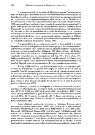 156 Biocontrole de doenças de plantas: uso e perspectivas
OprocessodereduçãodapopulaçãodeMeloidogynespp.porPasteuriapenetrans
sedáemduasetapas.Inicialmente,emsolocombaixaconcentraçãodeendósporosda
bactéria,osjuvenisseencontramcompoucosendósporosnoseucaminhoembuscada
raiz e penetram a raiz com poucos endósporos aderidos a sua cutícula. Desta forma, a
infectividadedosjuvenisnãoéseriamenteafetada(Brown&Smart,1985;Daviesetal.,
1988),porémasfêmeasresultantesdessesjuvenisnãoproduzirãoovospoisabactéria
ganha a competição por nutrientes no interior da fêmea. Quando cada uma dessas
fêmeasentraemsenescência,cercadedoismilhõesdeendósporosdePasteuriapenetrans
são liberados no solo. A segunda fase do controle do nematóide ocorre quando a
concentraçãodeendósporosdabactérianosoloéaltaemuitosendósporosaderem-se
aos juvenis, impedindo que eles se locomovam até as raízes e as penetrem (Stirling,
1984).Quandoistoocorre,considera-sequeosolotornou-sesupressivoeapopulação
donematóidetendeacairdrasticamente(Freitas,1997).
A supressividade de um solo ocorre quando o fitonematóide e a planta
hospedeira suscetível estão presentes num ambiente propício para a doença ocorrer,
entretantoelanãoocorreou,seocorre,nãoésevera.Pasteuriapenetranséobservadaem
solossupressivosanematóides(Bird&Brisbane,1988;Minton&Sayre,1989;Dickson
et al., 1994; Weibelzahl-Fulton et al., 1996) e tem suprimido nematóides em casa-de-
vegetação e experimentos de microparcelas (Stirling, 1984; Brown et al., 1985;
Rodríguez-Kábanaetal.,1986;Minton&Baujard,1990;Daviesetal.,1991;Oostendorp
et al.,1991;DeLeij et al.,1992).Apesardessesrelatos,édifícildeterminaraextensãodo
papel de Pasteuria penetrans na supressão de doenças causadas por nematóides.
Stirling (1984) verificou que Pasteuria penetrans foi a responsável pelo
declínio de nematóides das galhas em campos de cultivo de uva no sul da
Austrália. Ao adicionar nematóides em vasos com solo de campo em estado natural
ou autoclavado, ele observou que os nematóides se multiplicaram muito mais em
solo autoclavado do que em solo natural, pois a autoclavagem inativou Pasteuria
penetrans. Esse estudo serviu de base para o desenvolvimento de um bioensaio
para estimar o grau de supressividade de um solo devido à ação de Pasteuria
penetrans (Freitas et al., 1995).
No campo, a adesão de endósporos e o desenvolvimento de Pasteuria
penetrans em Meloidogyne spp. ocorrem de forma mais eficiente em temperaturas
entre 25 °C e 30 °C (Stirling, 1981; Stirling et al., 1990; Hatz & Dickson, 1992; Freitas,
1997). Stirling (1981) observou que a duração do seu ciclo de vida foi reduzida em
cerca de 70% a 30 °C quando comparado a 20 °C. Isso é um indicativo de que
Pasteuria penetrans é mais efetiva no controle do nematóide em condições de
temperaturas mais altas.
Embora Pasteuria penetrans seja encontrada em vários tipos de solo, a maioria
dos solos supressivos a nematóides devido à sua presença é de textura arenosa
(Williams, 1960; Stirling & White, 1982; Spaull, 1984; Minton & Sayre, 1989; Giblin-
Davis et al., 1990; Minton & Baujard, 1990; Oostendorpet al., 1990; Dickson et al., 1994;
Ko et al., 1995; Chen et al., 1996; Weibelzahl-Fulton et al., 1996; Freitas, 1997). Mateille
et al. (1995) observaram maior adesão em solos arenosos do que em solos argilosos. A
maior movimentação dos J2 em solo arenoso do que em solo argiloso aumenta a
possibilidade de contato entre J2 e os endósporos imóveis da bactéria. A maior
percolaçãodeáguaemsolosarenososfazcomqueendósporosaplicadosnasuperfície
 
