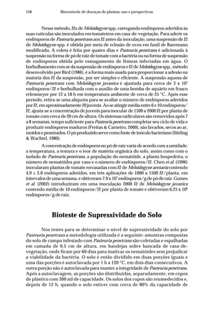 158 Biocontrole de doenças de plantas: uso e perspectivas
Nesse método, J2s de Meloidogyne spp. carregando endósporos aderidos às
suas cutículas são inoculados em tomateiros em casa-de-vegetação. Para aderir os
endósporos de Pasteuria penetrans aos J2 antes da inoculação, uma suspensão de J2
de Meloidogyne spp. é obtida por meio de eclosão de ovos em funil de Baermann
modificado. A coleta é feita por quatro dias e Pasteuria penetrans é adicionada à
suspensão na forma de pó de raiz de tomate com a bactéria ou na forma de suspensão
de endósporos obtida pelo esmagamento de fêmeas infectadas em água. O
borbulhamentocomardasuspensãodeendósporoseJ2deMeloidogynespp.,método
desenvolvido por Bird (1986), é a forma mais usada para proporcionar a adesão na
maioria dos J2 da suspensão, por ser simples e eficiente. A suspensão aquosa de
Pasteuria penetrans com Meloidogyne javanica é ajustada para cerca de 3 x 103
endósporos/J2 e borbulhada com o auxílio de uma bomba de aquário em frasco
erlenmeyer por 12 a 18 h em temperatura ambiente de cerca de 25 °C. Após esse
período, retira-se uma alíquota para se avaliar o número de endósporos aderidos
porJ2,emaproximadamente20juvenis.Aoseatingirmédiaentre6e10endósporos/
J2, ajusta-se a concentração de juvenis para inocular de 1500 a 2000 J2 por planta de
tomate com cerca de 20 cm de altura. Os sistemas radiculares são removidos após 7
a 8 semanas, tempo suficiente para Pasteuria penetrans completar seu ciclo de vida e
produzir endósporos maduros (Freitas & Carneiro, 2000), são lavados, secos ao ar,
moídosepeneirados.Opóproduzidoservecomofontedeinóculobacteriano(Stirling
& Wachtel, 1980).
A concentração de endósporos no pó de raiz varia de acordo com a umidade,
a temperatura, a textura e o teor de matéria orgânica do solo, assim como com o
isolado de Pasteuria penetrans, a população do nematóide, a planta hospedeira, o
número de nematóides por vaso e o número de endósporos/J2. Chen et al. (1996)
inocularam plantas de tomate envasadas com J2 de Meloidogyne arenaria contendo
4,9 ± 2,0 endósporos aderidos, em três aplicações de 1000 a 1500 J2/planta, em
intervalos de uma semana, e obtiveram 7,9 x 107
endósporos/g de pó de raiz. Gomes
et al. (2002) introduziram em uma inoculação 2000 J2 de Meloidogyne javanica
contendo média de 10 endósporos/J2 por planta de tomate e obtiveram 6,25 x 108
endósporos/g de raiz.
Bioteste de Supressividade do Solo
Nos testes para se determinar o nível de supressividade do solo por
Pasteuria penetrans a metodologia utilizada é a seguinte: amostras compostas
do solo de campo infestado com Pasteuria penetrans são coletadas e espalhadas
em camada de 0,5 cm de altura, em bandejas sobre bancada de casa-de-
vegetação, onde ficam por 60 dias para inativar os nematóides sem prejudicar
a viabilidade da bactéria. O solo é então dividido em duas porções iguais e
uma das porções é autoclavada por 1 h a 120 °C, em dois dias consecutivos. A
outra porção não é autoclavada para manter a integridade de Pasteuria penetrans.
Após a autoclavagem, as porções são distribuidas, separadamente, em copos
de plástico com 300 ml de capacidade. Os solos dos copos são reumedecidos e,
depois de 12 h, quando o solo estiver com cerca de 80% da capacidade de
 