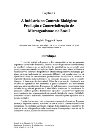 15A indústria no controle biológico:
produção e comercialização de microrganismos no Brasil
Capítulo 2
A Indústria no Controle Biológico:
Produção e Comercialização de
Microrganismos no Brasil
Rogério Biaggioni Lopes
Embrapa Recursos Genéticos e Biotecnologia - CP 02372; 70770-900, Brasília, DF, Brasil,
e-mail: rblopes@cenargen.embrapa.br
Introdução
O controle biológico de pragas e doenças constitui-se em um processo
importante para atender a demanda, cada vez maior, de produtos e alimentos livres
de resíduos deixados pelas aplicações de agrotóxicos. A sociedade vem
pressionando os setores de produção na direção do aumento da oferta de alimentos
mais saudáveis, a exemplo dos protocolos estabelecidos pelo mercado europeu que
visam a segurança alimentar do consumidor. O Brasil e outros países, que tem na
agricultura a base da sua economia, já sentem essa necessidade e começam a
implantar sistemas mais sustentáveis de produção integrada, onde o controle
biológico é ferramenta indispensável. Além da preocupação relacionada aos
resíduos de agrotóxicos nos alimentos, a questão ambiental está diretamente
associada a esse ensejo social de mudança do padrão químico convencional para
métodos integrados de produção. A viabilidade econômica de um sistema de
produção é um fator que afeta diretamente o agricultor e talvez deva ser o primeiro
aserconsideradoparaamaioraceitaçãodocontrolebiológico.Seexistemviabilidade
econômica e eficácia no método, existe também o estímulo para o agricultor usar o
insumo biológico.
O conhecimento sobre microrganismos como agentes de controle de pragas
e doenças de plantas remonta a centenas de anos. Contudo, o controle microbiano
nas áreas da entomologia, que visa ao emprego de microrganismos no controle de
insetos e ácaros, e fitopatologia, relacionada ao uso de antagonistas no controle de
doenças de plantas, evoluiu de forma diferente.
Bettiol, W. & Morandi, M. A. B. (Eds.)
Biocontrole de doenças de plantas: uso e perspectivas
ISBN: 978-85-85771-47-8
 