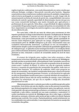 169Supressividade de Solo a Meloidogyne por Pasteuria penetrans
nos Estados do Maranhão e Santa Catarina
regiões tropicais e subtropicais, vem sendo demonstrado em vários estudos que
enfocam biologia, ecologia e biocontrole exercido pela bactéria. Algumas
características como resistência às condições extremas de umidade e temperatura,
sobrevivência prolongada na ausência do hospedeiro no solo, longa vida de
armazenamento na forma de inóculo de pó de raiz, compatibilidade com outros
métodos de controle e grande capacidade de disseminação, fazem com que seu
uso como nematicida biológico seja muito desejado por agricultores e
profissionais da área agrícola. Além disso, a especificidade de alguns isolados
a nematóides fitoparasitas impede a atuação da bactéria em nematóides de vida
livre, importantes na reciclagem da matéria orgânica e nas cadeias alimentares
da microbiota do solo.
Por outro lado, a falta de um meio de cultura para crescimento in vitro
impede a produção em larga escala da bactéria. Quando a multiplicação de Pasteuria
penetrans for realizada a contento em meio de cultura, talvez em tanques de
fermentação, como preconizada por Hewlett et al. (2002), grande quantidade de
inóculo estará disponível para aplicação no campo, atingindo rapidamente
concentrações perto de 100.000 endósporos/g de solo e funcionando como um
verdadeiro bionematicida. Entretanto, a produção in vivo, em nematóides, é
relativamente simples e pode corresponder a obtenção de quantidades significativas
de endósporos que, se aplicados numa estratégia inoculativa, em condições ideais
para o desenvolvimento da bactéria, proporcionarão o aumento gradual de Pasteuria
penetrans no solo, reduzindo o número de nematóides abaixo do nível de dano
econômico.
O avanço da irrigação para regiões com solos arenosos e altas
temperaturas acarretam infestações generalizadas por espécies de Meloidogyne,
gerando perdas na produtividade, principalmente onde variedades suscetíveis
são cultivadas, a exemplo do que vem ocorrendo em grandes áreas do nordeste,
centro-oeste e sudeste do Brasil. O cultivo em casa-de-vegetação também
favorece o aumento de populações dos nematóides das galhas, onde estes se
tornam fator limitante. As condições de ambiente, tidas como propícias ao
ataque de nematóides, são também consideradas ideais para o desenvolvimento
de seu antagonista, Pasteuria penetrans. Portanto, se essa bactéria for aplicada
ao solo em quantidades insuficientes para o controle imediato do nematóide, o
agricultor poderá lançar mão de outras medidas de manejo, como cultivares
tolerantes ou solarização, até que ela se espalhe e atinja alta densidade
populacional no solo.
Pasteuria penetrans não é a solução para todos os problemas gerados pelos
nematóides. Seus efeitos não são tão rápidos como os dos potentes nematicidas,
que dizimam populações de campo imediatamente após a sua aplicação, mas em
contrapartida, não apresentam perigo ao homem e ao ambiente e não tem que ser
reaplicada a cada cultivo, tornando seu uso mais econômico e sustentável. O
caráter imediatista no controle de Meloidogyne spp. deve ceder lugar a métodos
alternativos, racionais e eficientes, pelo menos até que o cultivo in vitro de Pasteuria
penetrans seja resolvido. Em resumo, Pasteuria penetrans, usada isoladamente ou
em combinação com outros métodos, é uma importante ferramenta no manejo dos
nematóides das galhas.
 