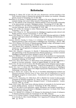 170 Biocontrole de doenças de plantas: uso e perspectivas
Referências
Atibalentja, N.; Jakstys, B.P. & Noel, G.R. Life cycle, ultrastructure, and host specificity of the
North American isolate of Pasteuria that parasitizes the soybean cyst nematode, Heterodera
glycines. Journal of Nematology 36: 171-180. 2004.
Battacharya, D. & Swarup, G. Pasteuria penetrans, a pathogen of the genus Heterodera: Its effect on
nematode biology and control. Indian Journal of Nematology 18: 61-70. 1988.
Bird, A.F. The influence of the actinomycete, Pasteuria penetrans, on the host-parasite relationship
of the plant-parasitic nematode, Meloidogyne javanica. Parasitology 93: 571-580. 1986.
Bird, A.F. & Brisbane, P.G. The influence of Pasteuria penetrans in field soils on the reproduction of
root-knot nematodes. Revue de Nématologie 11: 75-81. 1988.
Bishop, A.H. & Ellar, D.J. Attempts to culture Pasteuria penetrans in vitro. Biocontrol Science and
Technology 1: 101-114. 1991.
Brown, S.M. & Smart Jr., G.C. Root penetration by Meloidogyne incognita juveniles infected with
Bacillus penetrans. Journal of Nematology 17: 123-126. 1985.
Brown, S.M.; Kepner, J.L. & Smart Jr., G.C. Increased crop yields following application of Bacillus
penetrans in field plots infested with Meloidogyne incognita. Soil Biology and Biochemistry 17:
483-486. 1985.
Carneiro, R.M.D.G.; Randig, O.; Freitas, L G. & Dickson, D.W. Attachment of endospores of
Pasteuria penetrans to males and juveniles of Meloidogyne spp. Nematology 1: 267-271. 1999.
Chen, Z.X. & Dickson, D.W. Review of Pasteuria penetrans: Biology, ecology, and biological control
potential. Journal of Nematology 30: 313-340. 1998.
Chen, Z.X.; Dickson, D.W.; McSorley, R.; Mitchell, D.J. & Hewlett, T.E. Suppression of Meloidogyne
arenaria race 1 by soil application of endospores of Pasteuria penetrans. Journal of Nematology
28: 159-168. 1996.
Dabiré, R.K.; Ndiayeb, S.; Mounportc, D.; Mateille, T. Relationships between abiotic soil factors
and epidemiology of the biocontrol bacterium Pasteuria penetrans in a root-knot nematode
Meloidogyne javanica-infested field. Biological Control 40: 22-29. 2007.
Davies, K.; Robinson, G.M.P. & Laird, V. Proteins involved in the attachment of a hyperparasite,
Pasteuria penetrans, to its plant-parasitic nematode host, Meloidogyne incognita. Journal of
Invertebrate Pathology 59: 18-23. 1992.
Davies, K.G.; Kerry, B.R. & Flynn, C.A. Observations on the pathogenicity of Pasteuria penetrans, a
parasite of root-knot nematodes. Annals of Applied Biology 112: 491-501. 1988.
Davies, K.G.; De Leij, F.A.A.M. & Kerry, B.R. Microbial agents for the biological control of plant-
parasitic nematodes in tropical agriculture. Tropical Pest Management 37: 303-320. 1991a.
Davies, K.G.; Lair, V. & Kerry, B.R. The motility, development and infection of Meloidogyne
incognita encumbered with spores of the obligate hyperparasite Pasteuria penetrans. Revue de
Nématologie 14: 611-618. 1991b.
De Leij, F.; Davies, K.G. & Kerry, B.R. The use of Verticillium chlamydosporium Goddard and
Pasteuria penetrans (Thorne) Sayre & Starr alone and in combination to control
Meloidogyne incognita on tomato plants. Fundamental and Applied Nematology 15:
235-242. 1992.
Dickson, D. W.; Oostendorp, M.; Giblin-Davis, R.M. & Mitchell, D.J. Control of plant-parasitic
nematodes by biological antagonists. In: Rosen, D.; Bennett, F. D. & Capinera, J.L. (Eds.)
Pest Management in the Subtropics. Biological Control - A Florida perspective. London.
Intercept. 1994. pp. 575-601.
Dutky, E.M. & Sayre, R.M. Some factors affecting infection of nematodes by the bacterial spore
parasite Bacillus penetrans. Journal of Nematology 10: 285. 1978. (Abstract).
Freitas, L.G. The effects of soil solarization, organic amendment, and fumigant nematicides on
Pasteuria penetrans and its infectivity to Meloidogyne arenaria race 1 in tomato. Ph.D. Thesis.
Davis. University of Florida. 1997.
Freitas, L.G.; Mitchell, D.J. & Dickson, D. W. Bioassay for determining the density of endospores
of Pasteuria penetrans in field soil. Nematropica 25: 88. 1995. (Abstract).
Freitas, L.G. & Carneiro, R.M.D.G. Controle biológico de nematóides por Pasteuria spp. In: Melo,
I.S. & Azevedo, J.L. (Ed.). Controle Biológico. Vol. 2. Jaguariuna SP. Embrapa Meio Ambiente.
2000. pp. 197-216.
 