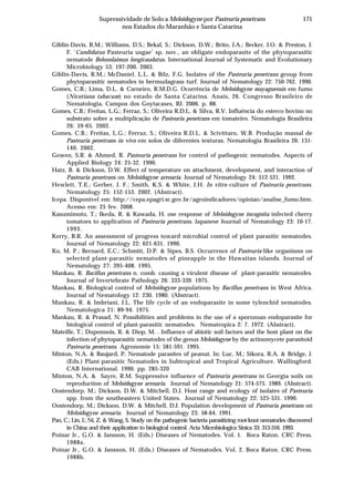 171Supressividade de Solo a Meloidogyne por Pasteuria penetrans
nos Estados do Maranhão e Santa Catarina
Giblin-Davis, R.M.; Williams, D.S.; Bekal, S.; Dickson, D.W.; Brito, J.A.; Becker, J.O. & Preston, J.
F. ‘Candidatus Pasteuria usgae’ sp. nov., an obligate endoparasite of the phytoparasitic
nematode Belonolaimus longicaudatus. International Journal of Systematic and Evolutionary
Microbiology 53: 197-200. 2003.
Giblin-Davis, R.M.; McDaniel, L.L. & Bilz, F.G. Isolates of the Pasteuria penetrans group from
phytoparasitic nematodes in bermudagrass turf. Journal of Nematology 22: 750-762. 1990.
Gomes, C.B.; Lima, D.L. & Carneiro, R.M.D.G. Ocorrência de Meloidogyne mayaguensis em fumo
(Nicotiana tabacum) no estado de Santa Catarina. Anais, 26. Congresso Brasileiro de
Nematologia, Campos dos Goytacases, RJ. 2006. p. 88.
Gomes, C.B.; Freitas, L.G.; Ferraz, S.; Oliveira R.D.L. & Silva, R.V. Influência do esterco bovino no
substrato sobre a multiplicação de Pasteuria penetrans em tomateiro. Nematologia Brasileira
26: 59-65. 2002.
Gomes, C.B.; Freitas, L.G.; Ferraz, S.; Oliveira R.D.L. & Scivittaro, W.B. Produção massal de
Pasteuria penetrans in vivo em solos de diferentes texturas. Nematologia Brasileira 26: 131-
140. 2002.
Gowen, S.R. & Ahmed, R. Pasteuria penetrans for control of pathogenic nematodes. Aspects of
Applied Biology 24: 25-32. 1990.
Hatz, B. & Dickson, D.W. Effect of temperature on attachment, development, and interaction of
Pasteuria penetrans on Meloidogyne arenaria. Journal of Nematology 24: 512-521. 1992.
Hewlett, T.E.; Gerber, J. F.; Smith, K.S. & White, J.H. In vitro culture of Pasteuria penetrans.
Nematology 25: 152-153. 2002. (Abstract).
Icepa. Disponível em: http://cepa.epagri.sc.gov.br/agroindicadores/opiniao/analise_fumo.htm.
Acesso em: 25 fev. 2008.
Kasumimoto, T.; Ikeda, R. & Kawada, H. ose response of Meloidogyne incognita infected cherry
tomatoes to application of Pasteuria penetrans. Japanese Journal of Nematology 23: 10-17.
1993.
Kerry, B.R. An assessment of progress toward microbial control of plant parasitic nematodes.
Journal of Nematology 22: 621-631. 1990.
Ko, M. P.; Bernard, E.C.; Schmitt, D.P. & Sipes, B.S. Occurrence of Pasteuria-like organisms on
selected plant-parasitic nematodes of pineapple in the Hawaiian islands. Journal of
Nematology 27: 395-408. 1995.
Mankau, R. Bacillus penetrans n. comb. causing a virulent disease of plant-parasitic nematodes.
Journal of Invertebrate Pathology 26: 333-339. 1975.
Mankau, R. Biological control of Meloidogyne populations by Bacillus penetrans in West Africa.
Journal of Nematology 12: 230. 1980. (Abstract).
Mankau, R. & Imbriani, J.L. The life cycle of an endoparasite in some tylenchid nematodes.
Nematologica 21: 89-94. 1975.
Mankau, R. & Prasad, N. Possibilities and problems in the use of a sporozoan endoparasite for
biological control of plant-parasitic nematodes. Nematropica 2: 7. 1972. (Abstract).
Mateille, T.; Duponnois, R. & Diop, M. . Influence of abiotic soil factors and the host plant on the
infection of phytoparasitic nematodes of the genus Meloidogyne by the actinomycete parasitoid
Pasteuria penetrans. Agronomie 15: 581-591. 1995.
Minton, N.A. & Baujard, P. Nematode parasites of peanut. In: Luc, M.; Sikora, R.A. & Bridge, J.
(Eds.) Plant-parasitic Nematodes in Subtropical and Tropical Agriculture. Wallingford.
CAB International. 1990. pp. 285-320
Minton, N.A. & Sayre, R.M. Suppressive influence of Pasteuria penetrans in Georgia soils on
reproduction of Meloidogyne arenaria. Journal of Nematology 21: 574-575. 1989. (Abstract).
Oostendorp, M.; Dickson, D.W. & Mitchell, D.J. Host range and ecology of isolates of Pasteuria
spp. from the southeastern United States. Journal of Nematology 22: 525-531. 1990.
Oostendorp, M.; Dickson, D.W. & Mitchell, D.J. Population development of Pasteuria penetrans on
Meloidogyne arenaria. Journal of Nematology 23: 58-64. 1991.
Pan, C.; Lin, J.; Ni, Z. & Wang, S. Study on the pathogenic bacteria parasitizing root-knot nematodes discovered
in China and their application to biological control. Acta Microbiologica Sinica 33: 313-316. 1993.
Poinar Jr., G.O. & Jansson, H. (Eds.) Diseases of Nematodes. Vol. 1. Boca Raton. CRC Press.
1988a.
Poinar Jr., G.O. & Jansson, H. (Eds.) Diseases of Nematodes. Vol. 2. Boca Raton. CRC Press.
1988b.
 