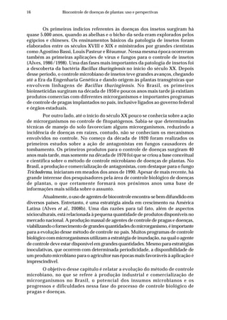 16 Biocontrole de doenças de plantas: uso e perspectivas
Os primeiros indícios referentes às doenças dos insetos surgiram há
quase 5.000 anos, quando as abelhas e o bicho-da-seda eram explorados pelos
egípcios e chineses. Os ensinamentos básicos da patologia de insetos foram
elaborados entre os séculos XVIII e XIX e ministrados por grandes cientistas
como Agostino Bassi, Louis Pasteur e Réaumur. Nessa mesma época ocorreram
também as primeiras aplicações de vírus e fungos para o controle de insetos
(Alves, 1986/1998). Uma das fases mais importantes da patologia de insetos foi
a descoberta da bactéria Bacillus thuringiensis no início do século XX. Depois
desse período, o controle microbiano de insetos teve grandes avanços, chegando
até a Era da Engenharia Genética e dando origem às plantas transgênicas que
envolvem linhagens de Bacillus thuringiensis. No Brasil, os primeiros
bioinseticidas surgiram na década de 1950 e poucos anos mais tarde já existiam
produtos comercias com diferentes microrganismos e importantes programas
de controle de pragas implantados no país, inclusive ligados ao governo federal
e órgãos estaduais.
Por outro lado, até o início do século XX pouco se conhecia sobre a ação
de microrganismos no controle de fitopatógenos. Sabia-se que determinadas
técnicas de manejo do solo favoreciam alguns microrganismos, reduzindo a
incidência de doenças em raízes, contudo, não se conheciam os mecanismos
envolvidos no controle. No começo da década de 1920 foram realizados os
primeiros estudos sobre a ação de antagonistas em fungos causadores de
tombamento. Os primeiros produtos para o controle de doenças surgiram 40
anos mais tarde, mas somente na década de 1970 foi que se criou a base conceitual
e científica sobre o método de controle microbiano de doenças de plantas. No
Brasil, a produção e comercialização de antagonistas, com destaque para o fungo
Trichoderma, iniciaram em meados dos anos de 1990. Apesar de mais recente, há
grande interesse dos pesquisadores pela área de controle biológico de doenças
de plantas, o que certamente formará nos próximos anos uma base de
informações mais sólida sobre o assunto.
Atualmente, o uso de agentes de biocontrole encontra-se bem difundido em
diversos países. Entretanto, é uma estratégia ainda em crescimento na América
Latina (Alves et al., 2008b). Uma das razões para tal fato, além de aspectos
sócioculturais, está relacionada à pequena quantidade de produtos disponíveis no
mercado nacional. A produção massal de agentes de controle de pragas e doenças,
viabilizandoofornecimentodegrandesquantidadesdomicrorganismo,éimportante
para a evolução desse método de controle no país. Muitos programas de controle
biológico com microrganismos utilizam a estratégia de inundação, na qual o agente
de controle deve estar disponível em grandes quantidades. Mesmo para estratégias
inoculativas, que ocorrem com determinada periodicidade, a disponibilidade de
um produto microbiano para o agricultor nas épocas mais favoráveis à aplicação é
imprescindível.
O objetivo desse capítulo é relatar a evolução do método de controle
microbiano, no que se refere à produção industrial e comercialização de
microrganismos no Brasil, o potencial dos insumos microbianos e os
progressos e dificuldades nessa fase do processo de controle biológico de
pragas e doenças.
 