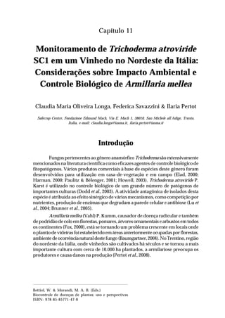 173Monitoramento de Trichoderma atroviride SC1 em um Vinhedo
no Nordeste da Itália: Considerações sobre Impacto Ambiental e
Controle Biológico de Armillaria mellea
Capítulo 11
Monitoramento de Trichoderma atroviride
SC1 em um Vinhedo no Nordeste da Itália:
Considerações sobre Impacto Ambiental e
Controle Biológico de Armillaria mellea
Claudia Maria Oliveira Longa, Federica Savazzini & Ilaria Pertot
Safecrop Centre, Fondazione Edmund Mach, Via E. Mach 1, 38010, San Michele all’Adige, Trento,
Italia, e-mail: claudia.longa@iasma.it, ilaria.pertot@iasma.it
Introdução
Fungos pertencentes ao gênero anamórfico Trichoderma são extensivamente
mencionados na literatura científica como eficazes agentes de controle biológico de
fitopatógenos. Vários produtos comerciais à base de espécies deste gênero foram
desenvolvidos para utilização em casa-de-vegetação e em campo (Elad, 2000;
Harman, 2000; Paulitz & Bélenger, 2001; Howell, 2003). Trichoderma atroviride P.
Karst é utilizado no controle biológico de um grande número de patógenos de
importantes culturas (Dodd et al., 2003). A atividade antagônica de isolados desta
espécie é atribuída ao efeito sinérgico de vários mecanismos, como competição por
nutrientes, produção de enzimas que degradam a parede celular e antibiose (Lu et
al., 2004; Brunner et al., 2005).
Armillaria mellea (Vahl) P. Kumm, causador de doença radicular e também
de podridão de colo em florestas, pomares, árvores ornamentais e arbustos em todos
os continentes (Fox, 2000), está se tornando um problema crescente em locais onde
o plantio de videiras foi estabelecido em áreas anteriormente ocupadas por florestas,
ambientedeocorrêncianaturaldestefungo(Baumgartner,2004).NoTrentino,região
do nordeste da Itália, onde vinhedos são cultivados há séculos e se tornou a mais
importante cultura com cerca de 10.000 ha plantados, a armilariose preocupa os
produtores e causa danos na produção (Pertot et al., 2008).
Bettiol, W. & Morandi, M. A. B. (Eds.)
Biocontrole de doenças de plantas: uso e perspectivas
ISBN: 978-85-85771-47-8
 