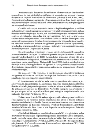 174 Biocontrole de doenças de plantas: uso e perspectivas
A recomendação de controle da armilariose é feita no sentido de minimizar
a quantidade do inóculo inicial do patógeno na plantação, por meio da remoção
dos restos de vegetais infectados e de tratamentos químicos (Raziq & Fox, 2004).
Como estes métodos nem sempre são eficazes para o controle deste fungo, agentes
de controle biológico têm sido estudados como uma alternativa no manejo integrado
para o controle da doença.
Considerando-se que, mesmo na ausência da planta hospedeira, Armillaria
mellea sobrevive por diversos meses em restos vegetais lenhosos como tocos, galhos
ou raízes em decomposição no solo, um provável antagonista, para ser usado no
controle de infecções causadas por este patógeno, deve apresentar como
características indispensáveis a capacidade de colonizar o solo e de competir com
outros microrganismos da rizosfera, bem como apresentar boa produção de inóculo,
ser resistente ou tolerante a outros antagonistas, germinar e crescer rapidamente,
invadindo e ocupando substratos orgânicos e sobreviver e se manter ativo no solo
por longos períodos (Hagle & Shaw, 1991).
Em se tratando de organismos vivos, os agentes de biocontrole dependem
principalmente das condições do ambiente, que exercem grande influência sobre as
suas atividades (Benitez et al., 2004). As condições ambientes afetam não só a
sobrevivência dos antagonistas, como também influenciam na eficácia de sua ação
antagônica contra os patógenos (Shaban & El-Komi, 2000). Assim, o conhecimento
da adaptação ecofisiológica de um antagonista às condições do ecossistema onde
deverá atuar é imprescindível para o estabelecimento de um programa eficaz de
controle biológico.
Do ponto de vista ecológico, o monitoramento dos microrganismos
antagônicos utilizados em condições de campo é de fundamental importância para
a avaliação dos seus impactos no ecossistema.
O levantamento de dados relativos à capacidade de colonização,
sobrevivência, disseminação e mecanismos de dispersão nas condições ambientes
dositiodeintroduçãoéparteintegrantedaavaliaçãodeimpactoambientaldecorrente
da utilização de agentes de biocontrole. Na União Européia esta avaliação é
obrigatória para todos os produtos de origem biológica e regulamentada pela
legislação (European Parliament, 1991).
Embora as espécies de Trichoderma sejam consideradas seguras ao ambiente
e não agressivas ao homem e demais organismos não-alvos, o destino delas no
ecossistemaaindanãoéconhecido.Esteestudotevecomoobjetivosomonitoramento
da sobrevivência e da dispersão horizontal e vertical de conídios de Trichoderma
atroviride SC1 no solo, bem como, a sua dispersão do solo ao aparato foliar de
videiras no nordeste da Itália.
O isolado de Trichoderma atroviride, denominado SC1, é originário de lenho
de avelã em decomposição e apresenta capacidade de controlar vários patógenos,
sendo particularmente eficaz no controle da podridão das raízes em videiras
causada por Armillaria mellea (Pertot et al., 2008). O isolado SC1 foi depositado na
coleção restrita do Centraalbureau voor Schimmelcultures sob o número CBS 122089
para patente (Pertot et al., 2008).
 