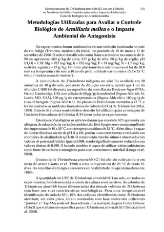 175Monitoramento de Trichoderma atroviride SC1 em um Vinhedo
no Nordeste da Itália: Considerações sobre Impacto Ambiental e
Controle Biológico de Armillaria mellea
Metodologias Utilizadas para Avaliar o Controle
Biológico de Armillaria mellea e o Impacto
Ambiental do Antagonista
Os experimentos foram conduzidos em um vinhedo localizado no vale
do rio Adige (Trentino, nordeste da Itália), no período de 15 de maio a 17 de
setembro de 2006. O solo é classificado como franco arenoso e na camada de 0-
20 cm apresenta: 663 g/kg de areia; 317 g/kg de silte; 20 g/kg de argila; pH
(H2
O) = 7,78; Mg = 207 mg/kg; K = 235 mg/kg; P = 78 mg/kg; N = 1,7 mg/kg;
matéria orgânica = 27 g/kg. O índice pluviométrico médio semanal foi de 18,8
mm e a temperatura do solo a 10 cm de profundidade variou entre 15,3 e 25 °C
(http://meteo.iasma.it/meteo/).
A comunidade de Trichoderma indígena no solo foi avaliada em 30
amostras de 10 g de solo, por meio de diluição em série, sendo que 1 ml da
diluição 1:1000 foi disposta na superfície do meio Batata Dextrose Ágar (PDA;
Oxoid, Cambridge, UK) com adição de 50 μg/gcloranfenicol (Sigma-Aldrich, St,
Louis, MO, USA), 100 μg/g de estreptomicina (Sigma-Aldrich) e 100 μg/g de
rosa de bengala (Sigma-Aldrich). As placas de Petri foram mantidas a 25 °C e
foram contadas as unidades formadoras de colônia (UFCs) de Trichoderma (Rifai,
1969). O meio de cultura semi-seletivo descrito foi utilizado para a contagem de
Unidades Formadoras de Colônias (UFCs) em todos os experimentos.
Estudos ecofisiológicos in vitro revelaram que o isolado SC1 apresenta um
alto grau de adaptação às variações ambientais. Este fungo cresce numa amplitude
de temperatura de 10 a 30 °C, com temperatura ótima de 25 °C. Além disso, é capaz
de tolerar diversos níveis de pH (1 a 10), porém o seu crescimento é reduzido em
condições de alcalinidade (pH=8). O crescimento micelial ótimo é observado com
valores de potencial hídrico igual a 0,998, sendo significativamente reduzido com
valores abaixo de 0,990. O isolado também é capaz de utilizar várias substâncias
como fonte de carbono e nitrogênio para o seu crescimento micelial (Longa et al.,
2008).
O inóculo de Trichoderma atroviride SC1 foi obtido cultivando-o em
meio de arroz (Gams et al., 1998) a uma temperatura de 25 °C durante 21
dias. Os conídios do fungo apresentavam viabilidade de aproximadamente
100%.
A quantidade de UFC de Trichoderma atroviride SC1 no solo, em todos os
experimentos, foi determinada no meio de cultura semi-seletivo. As colônias de
Trichoderma atroviride foram diferenciadas das demais colônias de Trichoderma
com base nas suas características morfológicas. Para uma inequivocável
identificação do isolado SC1, 10% das colônias identificadas como Trichoderma
atroviride, em cada placa, foram analisadas com base molecular utilizando
“primers” e “Taq-Man probe set” baseado em uma mutação do gene Endochitinase
(Ech42) que é altamente especifica para o Trichoderma atroviride SC1 (Savazzini et
al., 2008).
 
