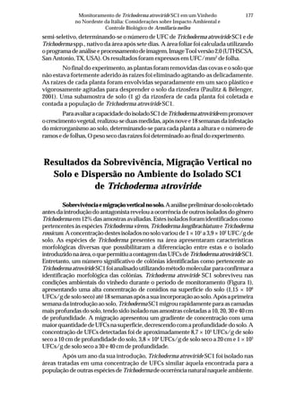 177Monitoramento de Trichoderma atroviride SC1 em um Vinhedo
no Nordeste da Itália: Considerações sobre Impacto Ambiental e
Controle Biológico de Armillaria mellea
semi-seletivo, determinando-se o número de UFC de Trichoderma atroviride SC1 e de
Trichoderma spp., nativo da área após sete dias. A área foliar foi calculada utilizando
oprogramadeanáliseeprocessamentodeimagem,ImageToolversão2,0(UTHSCSA,
San Antonio, TX, USA). Os resultados foram expressos em UFC/mm2
de folha.
No final do experimento, as plantas foram removidas das covas e o solo que
não estava fortemente aderido às raízes foi eliminado agitando-as delicadamente.
As raízes de cada planta foram envolvidas separadamente em um saco plástico e
vigorosamente agitadas para desprender o solo da rizosfera (Paulitz & Bélenger,
2001). Uma subamostra de solo (1 g) da rizosfera de cada planta foi coletada e
contada a população de Trichoderma atroviride SC1.
ParaavaliaracapacidadedoisoladoSC1deTrichodermaatrovirideempromover
ocrescimentovegetal,realizou-seduasmedidas,apósnovee18semanasdainfestação
do microrganismo ao solo, determinando-se para cada planta a altura e o número de
ramos e de folhas, O peso seco das raízes foi determinado ao final do experimento.
Resultados da Sobrevivência, Migração Vertical no
Solo e Dispersão no Ambiente do Isolado SC1
de Trichoderma atroviride
Sobrevivênciaemigraçãoverticalnosolo.Aanálisepreliminardosolocoletado
antes da introdução do antagonista revelou a ocorrência de outros isolados do gênero
Trichoderma em 12% das amostras avaliadas. Estes isolados foram identificados como
pertencentes às espécies Trichoderma virens, Trichoderma longibrachiatum e Trichoderma
rossicum.Aconcentraçãodestesisoladosnosolovarioude1×101
a3,9×102
UFC/gde
solo. As espécies de Trichoderma presentes na área apresentaram características
morfológicas diversas que possibilitaram a diferenciação entre estas e o isolado
introduzidonaárea,oquepermitiuacontagemdasUFCsdeTrichodermaatrovirideSC1.
Entretanto, um número significativo de colônias identificadas como pertencente ao
TrichodermaatrovirideSC1foianalisadoutilizandométodomolecularparaconfirmara
identificação morfológica das colônias. Trichoderma atroviride SC1 sobreviveu nas
condições ambientais do vinhedo durante o período de monitoramento (Figura 1),
apresentando uma alta concentração de conídios na superfície do solo (1,15 × 106
UFCs/gdesoloseco)até18semanasapósasuaincorporaçãoaosolo.Apósaprimeira
semanadaintroduçãoaosolo, TrichodermaSC1migrourapidamenteparaascamadas
mais profundas do solo, tendo sido isolado nas amostras coletadas a 10, 20, 30 e 40 cm
de profundidade. A migração apresentou um gradiente de concentração com uma
maiorquantidadedeUFCsnasuperfície,decrescendocomaprofundidadedosolo.A
concentração de UFCs detectadas foi de aproximadamente 8,7 × 105
UFCs/g de solo
seco a 10 cm de profundidade do solo, 3,8 × 104
UFCs/g de solo seco a 20 cm e 1 × 103
UFCs/g de solo seco a 30 e 40 cm de profundidade.
Após um ano da sua introdução, Trichoderma atroviride SC1 foi isolado nas
áreas tratadas em uma concentração de UFCs similar àquela encontrada para a
população de outras espécies de Trichodermadeocorrêncianaturalnaqueleambiente.
 