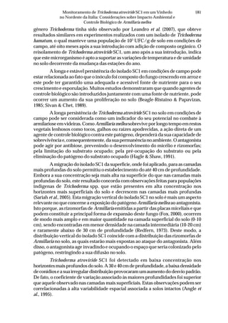 181Monitoramento de Trichoderma atroviride SC1 em um Vinhedo
no Nordeste da Itália: Considerações sobre Impacto Ambiental e
Controle Biológico de Armillaria mellea
gênero Trichoderma tinha sido observado por Leandro et al. (2007), que obteve
resultados similares em experimentos realizados com um isolado de Trichoderma
hamatum, o qual manteve uma população de 103
UFC/g de solo em condições de
campo, até oito meses após a sua introdução com adição de composto orgânico. O
reisolamento de Trichoderma atroviride SC1, um ano após a sua introdução, indica
que este microrganismo é apto a suportar as variações de temperatura e de umidade
no solo decorrente da mudança das estações do ano.
A longa e estável persistência do isolado SC1 em condições de campo pode
estar relacionada ao fato que o inóculo foi composto do fungo crescendo em arroz e
este pode ter garantido uma adequada e acessível fonte de nutriente para o seu
crescimento e esporulação. Muitos estudos demonstraram que quando agentes de
controle biológico são introduzidos juntamente com uma fonte de nutriente, pode
ocorrer um aumento da sua proliferação no solo (Beagle-Ristaino & Papavizas,
1985; Sivan & Chet, 1989).
A longa persistência de Trichoderma atroviride SC1 no solo em condições de
campo pode ser considerada como um indicador do seu potencial no combate à
armilariose em videiras. Como Armillaria mellea sobrevive por longo tempo em restos
vegetais lenhosos como tocos, galhos ou raízes apodrecidas, a ação direta de um
agente de controle biológico contra este patógeno, dependerá da sua capacidade de
sobrevivência e, consequentemente, da sua permanência no ambiente. O antagonista
pode agir por antibiose, prevenindo o desenvolvimento do micélio e rizomorfas;
pela limitação do substrato ocupado; pela pré-ocupação do substrato ou pela
eliminação do patógeno do substrato ocupado (Hagle & Shaw, 1991).
A migração do isolado SC1 da superfície, onde foi aplicado, para as camadas
mais profundas do solo permitiu o estabelecimento do até 40 cm de profundidade.
Embora a sua concentração seja mais alta na superfície do que nas camadas mais
profundas do solo, este resultado concorda com observações feitas para populações
indígenas de Trichoderma spp. que estão presentes em alta concentração nos
horizontes mais superficiais do solo e decrescem nas camadas mais profundas
(Sariah et al., 2005). Esta migração vertical do isolado SC1 no solo é mais um aspecto
relevante no que concerne a exposição do patógeno Armillaria mellea ao antagonista.
Isto porque, as rizomorfas de Armillaria emitidas a partir das placas miceliais e que
podem constituir a principal forma de expansão deste fungo (Fox, 2000), ocorrem
de modo mais amplo e em maior quantidade na camada superficial do solo (0-10
cm), sendo encontradas em menor densidade na camada intermediária (10-20 cm)
e raramente abaixo de 30 cm de profundidade (Redfern, 1973). Deste modo, a
distribuição vertical do isolado SC1 coincide com a distribuição das rizomorfas de
Armillaria no solo, as quais estarão mais expostas ao ataque do antagonista. Além
disso, o antagonista age invadindo e ocupando o espaço que seria colonizado pelo
patógeno, restringindo a sua difusão no solo.
Trichoderma atroviride SC1 foi detectado em baixa concentração nos
horizontes mais profundos do solo. A 30 e 40 cm de profundidade, a baixa densidade
deconídioseasuairregulardistribuiçãoprovocaramumaumentododesviopadrão.
De fato, o coeficiente de variação associado às maiores profundidades foi superior
que aquele observado nas camadas mais superficiais. Estas observações podem ser
correlacionadas à alta variabilidade espacial associada a solos intactos (Angle et
al., 1995).
 