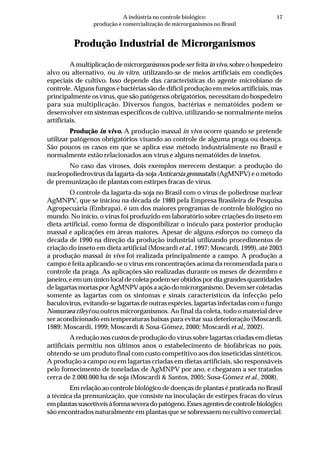17A indústria no controle biológico:
produção e comercialização de microrganismos no Brasil
Produção Industrial de Microrganismos
A multiplicação de microrganismos pode ser feitain vivo, sobre o hospedeiro
alvo ou alternativo, ou in vitro, utilizando-se de meios artificiais em condições
especiais de cultivo. Isso depende das características do agente microbiano de
controle. Alguns fungos e bactérias são de difícil produção em meios artificiais, mas
principalmente os vírus, que são patógenos obrigatórios, necessitam do hospedeiro
para sua multiplicação. Diversos fungos, bactérias e nematóides podem se
desenvolver em sistemas específicos de cultivo, utilizando-se normalmente meios
artificiais.
Produção in vivo. A produção massal in vivo ocorre quando se pretende
utilizar patógenos obrigatórios visando ao controle de alguma praga ou doença.
São poucos os casos em que se aplica esse método industrialmente no Brasil e
normalmente estão relacionados aos vírus e alguns nematóides de insetos.
No caso das viroses, dois exemplos merecem destaque: a produção do
nucleopoliedrovírus da lagarta-da-soja Anticarsia gemmatalis (AgMNPV) e o método
de premunização de plantas com estirpes fracas de vírus.
O controle da lagarta-da-soja no Brasil com o vírus de poliedrose nuclear
AgMNPV, que se iniciou na década de 1980 pela Empresa Brasileira de Pesquisa
Agropecuária (Embrapa), é um dos maiores programas de controle biológico no
mundo. No início, o vírus foi produzido em laboratório sobre criações do inseto em
dieta artificial, como forma de disponibilizar o inóculo para posterior produção
massal e aplicações em áreas maiores. Apesar de alguns esforços no começo da
década de 1990 na direção da produção industrial utilizando procedimentos de
criação do inseto em dieta artificial (Moscardi et al., 1997; Moscardi, 1999), até 2003
a produção massal in vivo foi realizada principalmente a campo. A produção a
campo é feita aplicando-se o vírus em concentrações acima da recomendada para o
controle da praga. As aplicações são realizadas durante os meses de dezembro e
janeiro,eemumúnicolocaldecoletapodemserobtidospordiagrandesquantidades
delagartasmortasporAgMNPVapósaaçãodomicrorganismo.Devemsercoletadas
somente as lagartas com os sintomas e sinais característicos da infecção pelo
baculovírus, evitando-se lagartas de outras espécies, lagartas infectadas com o fungo
Nomuraea rileyi ou outros microrganismos. Ao final da coleta, todo o material deve
ser acondicionado em temperaturas baixas para evitar sua deterioração (Moscardi,
1989; Moscardi, 1999; Moscardi & Sosa-Gómez, 2000; Moscardi et al., 2002).
A redução nos custos de produção do vírus sobre lagartas criadas em dietas
artificiais permitiu nos últimos anos o estabelecimento de biofábricas no país,
obtendo-se um produto final com custo competitivo aos dos inseticidas sintéticos.
A produção a campo ou em lagartas criadas em dietas artificiais, são responsáveis
pelo fornecimento de toneladas de AgMNPV por ano, e chegaram a ser tratados
cerca de 2.000.000 ha de soja (Moscardi & Santos, 2005; Sosa-Gómez et al., 2008).
Em relação ao controle biológico de doenças de plantas é praticada no Brasil
a técnica da premunização, que consiste na inoculação de estirpes fracas do vírus
emplantassuscetíveisàformaseveradopatógeno.Essesagentesdecontrolebiológico
são encontrados naturalmente em plantas que se sobressaem no cultivo comercial.
 