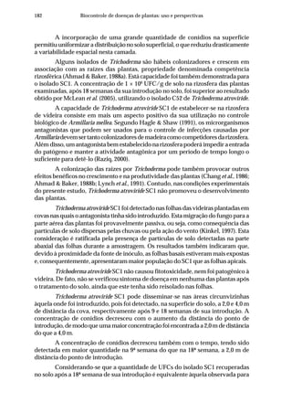 182 Biocontrole de doenças de plantas: uso e perspectivas
A incorporação de uma grande quantidade de conídios na superfície
permitiu uniformizar a distribuição no solo superficial, o que reduziu drasticamente
a variabilidade espacial nesta camada.
Alguns isolados de Trichoderma são hábeis colonizadores e crescem em
associação com as raízes das plantas, propriedade denominada competência
rizosférica (Ahmad & Baker, 1988a). Está capacidade foi também demonstrada para
o isolado SC1. A concentração de 1 × 106
UFC/g de solo na rizosfera das plantas
examinadas, após 18 semanas da sua introdução no solo, foi superior ao resultado
obtido por McLean et al. (2005), utilizando o isolado C52 de Trichoderma atroviride.
A capacidade de Trichoderma atroviride SC1 de estabelecer-se na rizosfera
de videira consiste em mais um aspecto positivo da sua utilização no controle
biológico de Armillaria mellea. Segundo Hagle & Shaw (1991), os microrganismos
antagonistas que podem ser usados para o controle de infecções causadas por
Armillariadevemsertantocolonizadoresdemadeiracomocompetidoresdarizosfera.
Além disso, um antagonista bem estabelecido na rizosfera poderá impedir a entrada
do patógeno e manter a atividade antagônica por um período de tempo longo o
suficiente para detê-lo (Raziq, 2000).
A colonização das raízes por Trichoderma pode também provocar outros
efeitos benéficos no crescimento e na produtividade das plantas (Chang et al., 1986;
Ahmad & Baker, 1988b; Lynch et al., 1991). Contudo, nas condições experimentais
do presente estudo, Trichoderma atroviride SC1 não promoveu o desenvolvimento
das plantas.
Trichoderma atroviride SC1 foi detectado nas folhas das videiras plantadas em
covas nas quais o antagonista tinha sido introduzido. Esta migração do fungo para a
parte aérea das plantas foi provavelmente passiva, ou seja, como consequência das
partículas de solo dispersas pelas chuvas ou pela ação do vento (Kinkel, 1997). Esta
consideração é ratificada pela presença de partículas de solo detectadas na parte
abaxial das folhas durante a amostragem. Os resultados também indicaram que,
devido à proximidade da fonte de inóculo, as folhas basais estiveram mais expostas
e, consequentemente, apresentaram maior população do SC1 que as folhas apicais.
Trichoderma atroviride SC1 não causou fitotoxicidade, nem foi patogênico à
videira. De fato, não se verificou sintoma de doença em nenhuma das plantas após
o tratamento do solo, ainda que este tenha sido reisolado nas folhas.
Trichoderma atroviride SC1 pode disseminar-se nas áreas circunvizinhas
àquela onde foi introduzido, pois foi detectado, na superfície do solo, a 2,0 e 4,0 m
de distância da cova, respectivamente após 9 e 18 semanas de sua introdução. A
concentração de conídios decresceu com o aumento da distância do ponto de
introdução,demodoqueumamaiorconcentraçãofoiencontradaa2,0mdedistância
do que a 4,0 m.
A concentração de conídios decresceu também com o tempo, tendo sido
detectada em maior quantidade na 9ª semana do que na 18ª semana, a 2,0 m de
distância do ponto de introdução.
Considerando-se que a quantidade de UFCs do isolado SC1 recuperadas
no solo após a 18ª semana de sua introdução é equivalente àquela observada para
 
