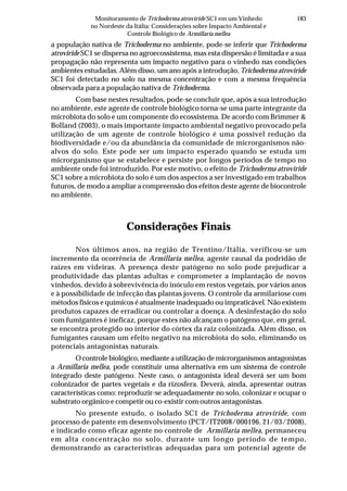 183Monitoramento de Trichoderma atroviride SC1 em um Vinhedo
no Nordeste da Itália: Considerações sobre Impacto Ambiental e
Controle Biológico de Armillaria mellea
a população nativa de Trichoderma no ambiente, pode-se inferir que Trichoderma
atroviride SC1 se dispersa no agroecossistema, mas esta dispersão é limitada e a sua
propagação não representa um impacto negativo para o vinhedo nas condições
ambientes estudadas. Além disso, um ano após a introdução, Trichoderma atroviride
SC1 foi detectado no solo na mesma concentração e com a mesma frequência
observada para a população nativa de Trichoderma.
Com base nestes resultados, pode-se concluir que, após a sua introdução
no ambiente, este agente de controle biológico torna-se uma parte integrante da
microbiota do solo e um componente do ecossistema. De acordo com Brimmer &
Bolland (2003), o mais importante impacto ambiental negativo provocado pela
utilização de um agente de controle biológico é uma possível redução da
biodiversidade e/ou da abundância da comunidade de microrganismos não-
alvos do solo. Este pode ser um impacto esperado quando se estuda um
microrganismo que se estabelece e persiste por longos períodos de tempo no
ambiente onde foi introduzido. Por este motivo, o efeito de Trichoderma atroviride
SC1 sobre a microbiota do solo é um dos aspectos a ser investigado em trabalhos
futuros, de modo a ampliar a compreensão dos efeitos deste agente de biocontrole
no ambiente.
Considerações Finais
Nos últimos anos, na região de Trentino/Itália, verificou-se um
incremento da ocorrência de Armillaria mellea, agente causal da podridão de
raízes em videiras. A presença deste patógeno no solo pode prejudicar a
produtividade das plantas adultas e comprometer a implantação de novos
vinhedos, devido à sobrevivência do inóculo em restos vegetais, por vários anos
e à possibilidade de infecção das plantas jovens. O controle da armilariose com
métodos físicos e químicos é atualmente inadequado ou impraticável. Não existem
produtos capazes de erradicar ou controlar a doença. A desinfestação do solo
com fumigantes é ineficaz, porque estes não alcançam o patógeno que, em geral,
se encontra protegido no interior do córtex da raiz colonizada. Além disso, os
fumigantes causam um efeito negativo na microbiota do solo, eliminando os
potenciais antagonistas naturais.
O controle biológico, mediante a utilização de microrganismos antagonistas
a Armillaria mellea, pode constituir uma alternativa em um sistema de controle
integrado deste patógeno. Neste caso, o antagonista ideal deverá ser um bom
colonizador de partes vegetais e da rizosfera. Deverá, ainda, apresentar outras
características como: reproduzir-se adequadamente no solo, colonizar e ocupar o
substrato orgânico e competir ou co-existir com outros antagonistas.
No presente estudo, o isolado SC1 de Trichoderma atroviride, com
processo de patente em desenvolvimento (PCT/IT2008/000196, 21/03/2008),
e indicado como eficaz agente no controle de Armillaria mellea, permaneceu
em alta concentração no solo, durante um longo período de tempo,
demonstrando as características adequadas para um potencial agente de
 