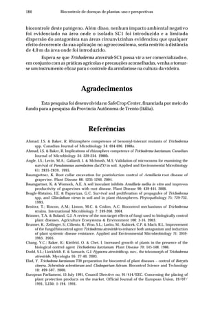 184 Biocontrole de doenças de plantas: uso e perspectivas
biocontrole deste patógeno. Além disso, nenhum impacto ambiental negativo
foi evidenciado na área onde o isolado SC1 foi introduzido e a limitada
dispersão do antagonista nas áreas circunvizinhas evidenciou que qualquer
efeito decorrente da sua aplicação no agroecossitema, seria restrito à distância
de 4,0 m da área onde foi introduzido.
Espera-se que Trichoderma atroviride SC1 possa vir a ser comercializado e,
em conjunto com as práticas agrícolas e precauções aconselhadas, venha a tornar-
se um instrumento eficaz para o controle da armilariose na cultura da videira.
Agradecimentos
Esta pesquisa foi desenvolvida no SafeCrop Center, financiada por meio do
fundo para a pesquisa da Província Autônoma de Trento (Itália).
Referências
Ahmad, J.S. & Baker, R. Rhizosphere competence of benomyl-tolerant mutants of Trichoderma
spp. Canadian Journal of Microbiology 34: 694-696. 1988a.
Ahmad, J.S. & Baker, R. Implications of rhizosphere competence of Trichoderma harzianum. Canadian
Journal of Microbiology 34: 229-234. 1988b.
Angle, J.S.; Levin, M.A.; Galiardi, J. & McIntosh, M.S. Validation of microcosms for examining the
survival of Pseudomonas aureofaciens (lacZY) in soil. Applied and Environmental Microbiology
61: 2835-2839. 1995.
Baumgartner, K. Root collar excavation for postinfection control of Armillaria root disease of
grapevine. Plant Disease 88: 1235-1240. 2004.
Baumgartner, K. & Warnock, A.E. A soil inoculant inhibits Armillaria mellea in vitro and improves
productivity of grapevines with root disease. Plant Disease 90: 439-444. 2006.
Beagle-Ristaino, J.E. & Papavizas, G.C. Survival and proliferation of propagules of Trichoderma
spp, and Gliocladium virens in soil and in plant rhizospheres. Phytopathology 75: 729-732.
1985.
Benitez, T.; Rincon, A.M.; Limon, M.C. & Codon, A.C. Biocontrol mechanisms of Trichoderma
strains. International Microbiology 7: 249-260. 2004.
Brimner, T.A. & Boland, G.J. A review of the non-target effects of fungi used to biologically control
plant diseases. Agriculture Ecosystems & Environment 100: 3-16. 2003.
Brunner, K.; Zeilinger, S.; Ciliento, R.; Woo, S.L.; Lorito, M.; Kubicek, C.P. & Mach, R.L. Improvement
of the fungal biocontrol agent Trichoderma atroviride to enhance both antagonism and induction
of plant systemic disease resistance. Applied and Environmental Microbrobiology 71: 3959-
3965. 2005.
Chang, Y.C.; Baker, R.; Kleifeld, O. & Chet, I. Increased growth of plants in the presence of the
biological control agent Trichoderma harzianum. Plant Disease 70: 145-148. 1986.
Dodd, S.L.; Lieckfeldt, E. & Samuels, G.J. Hypocrea atroviridis sp, nov,, the teleomorph of Trichoderma
atroviride. Mycologia 95: 27-40. 2003.
Elad, Y. Trichodema harzianum T39 preparation for biocontrol of plant diseases – control of Botrytis
cinerea, Sclerotinia sclerotiorum and Cladosporium fulvum. Biocontrol Science and Technology
10: 499-507. 2000.
European Parliament, 15 July 1991, Council Directive no, 91/414/EEC. Concerning the placing of
plant protection products on the market. Official Journal of the European Union, 19/07/
1991, L230: 1-194. 1991.
 
