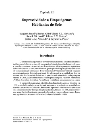 187Supressividade a Fitopatógenos Habitantes do Solo
Capítulo 12
Supressividade a Fitopatógenos
Habitantes do Solo
Wagner Bettiol1*
; Raquel Ghini1*
; Rosa R.L. Mariano2*
;
Sami J. Michereff2*
; Liliana P. V. Mattos1
;
Indira C. M. Alvarado2
& Zayame V. Pinto1*
1
Embrapa Meio Ambiente, CP 69; 13820-000 Jaguariúna, SP, Brasil, e-mail: bettiol@cnpma.embrapa.br;
raquel@cnpma.embrapa.br. 2
UFRPE, Av. Dom Manoel de Medeiros s/n 52171-900 Recife, PE, Brasil,
e-mail: rmariano@truenet.com.br, sami@depa.ufrpe.br. *Bolsistas do CNPq.
Introdução
O fenômeno de alguns solos prevenirem naturalmente o estabelecimento de
patógenos ou inibirem as suas atividades patogênicas é denominado supressividade
e os solos com essas características, denominados solos supressivos, opostos de
solos conducentes. Assim, existem solos que suprimem os patógenos (capacidade
do solo para reduzir a densidade de inóculo e suas atividades saprofíticas), enquanto
outros suprimem a doença (capacidade do solo reduzir a severidade da doença,
mesmo com alta densidade de inóculo e capacidade de sobrevivência do patógeno)
(Bettiol & Ghini, 2005). Há relatos de solos supressivos para Fusarium, Rhizoctonia,
Pythium, Sclerotium, Sclerotinia, Phytophthora, Verticillium, Gaeumannomyces e outros.
O termo solo supressivo foi utilizado pela primeira vez por Menzies, em
1959, em trabalho relacionando tipos de solos com a ocorrência e a severidade da
sarna da batatinha, na Califórnia. Entretanto, a primeira referência da capacidade
dos solos em controlar doenças das plantas foi de Atkinson, em 1889, ao reconhecer
que a murcha de Fusarium do algodoeiro foi mais severa em solos arenosos do que
nos argilosos em Arkansas e Alabama (Huber & Schneider, 1982).
Bettiol, W. & Morandi, M. A. B. (Eds.)
Biocontrole de doenças de plantas: uso e perspectivas
ISBN: 978-85-85771-47-8
 