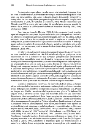 188 Biocontrole de doenças de plantas: uso e perspectivas
Ao longo do tempo, relatos correlacionam a incidência de doenças e tipos
de solos. Nesses trabalhos, diferentes terminologias foram utilizadas para os solos
com essa característica, tais como: resistente, imune, intolerante, competitivo,
antagonista, de vida longa, baixo patógeno, fungistático e com poder tampão entre
outros (Baker & Cook, 1974; Huber & Schneider, 1982). Mesmo introduzido por
Menzies em 1959, o termo solo supressivo foi popularizado somente a partir da
década de 70, devido às publicações de Baker & Cook (1974), Hornby (1983, 1990)
e Schneider (1982).
Com base na duração, Hornby (1983) dividiu a supressividade em dois
tipos: de longo e de curto prazo. Supressividade de curto prazo pode ser resultado
de alterações em práticas agrícolas, como fertilização, correção de acidez, cultivo
mínimo, monocultura, incorporação de matéria orgânica e introdução de
antagonistas, podendo desaparecer rapidamente com novas alterações. A de longo
prazo pode ser resultado de propriedades físicas e químicas estáveis do solo, sendo
observada por muitos anos, muitas vezes desde o início da exploração do solo
(Bettiol & Ghini, 2005).
Os fatores biológicos controlando doenças radiculares são, possivelmente,
os mais estudados e conhecidos. As dificuldades de alguns patógenos em se
estabelecer no solo e a inibição de sua atividade patogênica são amplamente
descritas. Essa capacidade pode ser destruída com o aquecimento do solo e
consequentemortedosorganismosoupodesertransmitidapormeiodaincorporação
de uma porção desse solo em outro que ocorre a doença. Os estudos com controle
biológico de patógenos habitantes do solo são realizados principalmente com fungos
e bactérias, sendo pouco explorado o potencial de outros organismos como
protozoários, microartrópodos, nematóides e anélidas, entre outros. Assim, um solo
comaltadiversidadebiológicaapresentamaiorcapacidadedesuprimirospatógenos
(Bettiol & Ghini, 2005). Segundo Schneider (1982), solos supressivos são comuns
em ambientes ecologicamente balanceados de ecossistemas em clímax, nos quais os
constituintes físico-químicos e microbianos tiveram anos para estabilizar.
Dentre os organismos envolvidos na supressividade de solos, os fungos
são os mais estudados. Isso se deve ao interesse na obtenção de produtos comerciais
à base de fungos para o controle biológico de patógenos habitantes do solo. Dentre
os fungos, sem dúvida, os mais estudados pertencem ao gênero Trichoderma. Há
alguns anos, a eficiência desse fungo era discutida, mas sem uso comercial.
Entretanto, diversos produtos à base desse antagonista são comercializados
atualmente (Bettiol & Morandi, 2008; Fravel, 2008). Além dele,Coniothyriumminitans,
Fusarium oxysporum não patogênico, Pythium oligandrum, Sporidesmium sclerotivorum,
Gliocladium virens e Clonostachys rosea entre outros, são descritos como agentes de
controlebiológicodepatógenosveiculadospelosoloecomercializadosemdiferentes
regiões (Fravel, 2008; Melo, 1996; Garibaldi et al., 1988a; Alabouvette, 1986; Garibaldi
et al., 1988b; Larkin et al., 1996; Toyota et al., 1995; McLaren et al., 1996; Wang et al.,
1996; Berry et al., 1993; Gauch & Ribeiro, 1998; Lumsden, 1995; Adams, 1990).
Também os fungos formadores de micorrizas, que colonizam as raízes, córtex e a
região que envolve a raiz, são importantes na supressividade dos solos (Rodrígues-
Kabana & Calvet, 1994). Entretanto, o importante para esse fenômeno não é a
ocorrência isolada de um antagonista, mas sim um complexo, pois dessa forma,
 