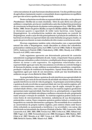 189Supressividade a Fitopatógenos Habitantes do Solo
vários mecanismos de ação funcionam simultaneamente. Um dos problemas atuais
da agricultura é justamente manter a comunidade desses organismos em equilíbrio
para que não ocorra a quebra da supressividade.
Dentre as bactérias envolvidas na supressividade dos solos, as dos gêneros
Pseudomonas e Bacillus são as mais estudadas. Além da ação direta nos solos por
antibiose e competição, precisa ser considerada a ação das rizobactérias promotoras
de crescimento na bioproteção de plantas contra patógenos (Luz, 1996; Melo, 1998;
Weller, 1988). Dentro do gênero Bacillus, as espécies Bacillus subtilis e Bacillus pumilus
se destacam quanto à capacidade de inibir tanto bactérias, como fungos
fitopatogênicos. As actinobactérias também são importantes no controle de
fitopatógenos, sendo a ação devida principalmente à produção de antibióticos. As
bactérias envolvidas na supressividade não estão limitadas aos grupos citados, os
quais são provavelmente os mais estudados devido à maior ocorrência nos solos.
Diversos organismos também estão relacionados com a supressividade
natural dos solos a fitopatógenos, sendo discutidos os efeitos dos colembolos,
protozoários e minhocas por Lartey et al. (1989), Curl et al. (1985), Habte & Alexander
(1975); Anderson & Patrick (1980), Chakraborty (1983, 1985), Moody et al. (1996) e
Szczech et al. (1993), entre outros.
Cada organismo apresenta um determinado potencial de controlar
naturalmente os patógenos habitantes do solo. Assim, o importante é buscar práticas
agrícolas que estimulem a sobrevivência e a multiplicação desses organismos para
manter ou tornar o solo supressivo. Os organismos relacionados com a
supressividade agem por meio dos mecanismos envolvidos no controle biológico
de doenças de plantas, ou seja: antibiose ou amensalismo, parasitismo, competição,
predação e indução de resistência do hospedeiro. Apesar dessa divisão, diversos
organismos agem por mais de um mecanismo, sendo por isso beneficiados no
ambiente em que vivem (Bettiol & Ghini, 2003).
As propriedades físicas e químicas do solo interferem na supressividade de
forma indireta, por meio do favorecimento da atividade microbiana ou diretamente,
quando interferem no ciclo de vida do patógeno. As principais características físicas
e químicas do solo envolvidas na supressividade são: teor de matéria orgânica, pH,
macro e micronutrientes, estrutura e textura, tipo de argila, retenção de água e
condutividade elétrica, entre outras. Solos ricos em matéria orgânica geralmente
apresentam maior supressividade. Esse fato deve-se, principalmente, à capacidade
de suportar maior atividade microbiana e melhorar a estrutura do solo, propiciando
maior aeração e retenção de umidade. As matérias orgânicas podem ainda servir
como fontes de micronutrientes, hormônios, substâncias de sua decomposição,
aminoácidos e outras. Esses compostos químicos podem induzir a resistência do
hospedeiro ou controlar diretamente o patógeno. Há necessidade de se considerar
as características da própria matéria orgânica, pois existem relatos onde houve
efeito reduzindo ou aumentando a incidência e/ou severidade e em outras não
interferindo na intensidade das doenças (Hoitink & Boehn, 1991; Lazarovits, 2004;
Lazarovits et al., 2001, 2005, 2006; Tenuta et al., 2002; Ureba et al., 2005; Abbasi et al.,
2006; Yogev et al., 2006; Termorshuizen et al., 2006; Domingues, 2006; Mattos, 2007;
Ghini et al., 2007; Morales et al., 2007; Veras et al., 2007; Janvier et al., 2007; Pinto,
2008; Bettiol & Santos, 2008; Abassi et al., 2009).
 