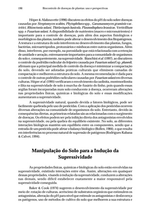 190 Biocontrole de doenças de plantas: uso e perspectivas
Höper&Alabouvette(1996)discutemosefeitosdopHdosolosobredoenças
causadas por Streptomyces scabies, Phytophthora spp., Gaeumanomyces graminis var.
tritici, Rhizoctonia solani, Thielaviopsis basicola, Plasmodiophora brassicae, Verticillium
spp. e Fusarium solani. A disponibilidade de nutrientes (macro e micronutrientes) é
importante para o controle de doenças, pois além dos aspectos fisiológicos e
morfológicosdasplantas,tambémpodealterarodesenvolvimentodosfitopatógenos.
A textura e a estrutura do solo interferem no desenvolvimento das plantas, fungos,
bactérias, microartrópodos, protozoários e minhocas entre outros organismos. Além
disso, interferem, por exemplo, na porosidade que está relacionada com a retenção
deumidadeeaeração,extremamenteimportantesparaacomunidadedeorganismos
do solo e, consequentemente, na supressividade. Bianchiniet al.(1997),aodiscutirem
ocontroledapodridãoradiculardofeijoeirocausadaporFusariumsolanif.sp.phaseoli,
afirmam que a principal medida de controle da doença é minimizar a compactação
do solo, devendo ser adotadas práticas culturais que eliminem camadas de
compactação e melhorem a estrutura do solo. A mesma recomendação é dada para
o controle de outras podridões radiculares causadas por Fusarium solani em diversas
culturas. Höper et al. (1995) verificaram o envolvimento da caolinita, montmorilonita
e ilita na supressividade de solo à murcha-de-fusário do linho, pois quando essas
argilas foram incorporadas num solo conducente à doença, ocorreram alterações
nas propriedades físicas, químicas e biológicas do solo e essas modificações
aumentaram a supressividade.
A supressividade natural, quando devida a fatores biológicos, pode ser
facilmente quebrada pelo uso de pesticidas. Com a aplicação dos pesticidas ocorrem
diversas alterações na comunidade de organismos do solo. Entretanto, devido às
consequências diretas, as primeiras relatadas são as relacionadas com o surgimento
de doenças. Os efeitos podem ser pela inibição direta dos antagonistas envolvidos
na supressividade, ou pela quebra do equilíbrio existente. No solo, as diferentes
interações biológicas mantêm um equilíbrio entre os componentes, sendo que a
entrada de um pesticida pode afetar o balanço biológico (Bollen, 1984), o que resulta
eminterferênciasnoprocessonaturaldesupressãodepatógenos(Rodrígues-Kabana
& Calvet, 1994).
Manipulação do Solo para a Indução da
Supressividade
As propriedades físicas, químicas e biológicas do solo estão envolvidas na
supressividade, existindo interações entre elas. Assim, alterações em quaisquer
dessas propriedades, visando à indução da supressividade, conduzem a alterações
nas demais, sendo difícil estabelecer exatamente a maior responsável pela
supressividade conseguida.
Baker & Cook (1974) sugerem o desenvolvimento da supressividade por
meio de: rotação de culturas, acréscimo de substratos orgânicos que estimulem os
antagonistas, alteração do pH para nível que estimule os antagonistas e desfavoreça
os patógenos, uso de métodos de cultivo do solo que melhorem a sua estrutura e
 