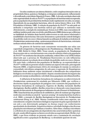 197Supressividade a Fitopatógenos Habitantes do Solo
Ossolosconstituemumsistemadinâmico,ondecomplexasinteraçõesentreas
propriedadesfísicas,químicasebiológicas,seintegramcontinuamente,influenciando
ediversificandoamicrobiota(Siqueira&Franco,1988).Aelevadacorrelaçãoobservada
entresupressividadedosoloaoPcc127Rif
easpopulaçõesdebactériastotaiseraesperada,
poisaspopulaçõesdepectobactériasdeclinammuitorapidamenteemsolos,nocampo,
dependendo da sua população bacteriana, além de outros fatores (Mew et al., 1976;
Pérombelon & Kelman, 1980). A redução da população do Pcc127Rif
no solo pode ser
atribuída à competição com bactérias nativas que utilizam os nutrientes mais
eficientemente,aexemplodoconstatadoporArmonetal.(1995),masomecanismode
antibiosetambémpodeestarenvolvido,poisKikumoto(2000)destacouqueadiferença
na habilidade de isolados desta bactéria sobreviverem no solo estava relacionada à
sensibilidadeabacteriocinas.Esteautordemonstrouopotencialdocontrolebiológico
dapodridão-moleemcouve-chinesabaseadonautilizaçãodeisoladosavirulentosde
Pectobacteriumcarotovorum subsp.carotovorumprodutoresdebacteriocinas,entretanto
nenhummétodoefetivodecontrolefoiestabelecido.
Os gêneros de bactérias mais comumente encontrados nos solos com
capacidade antagonística a fitopatógenos são Pseudomonas sp. e Bacillus sp. (Weller
et al., 2002; Bettiol & Ghini, 2005). Nesse estudo, as populações de Pseudomonas
fluorescentes não se correlacionaram com a taxa de extinção relativa da população
do Pcc127Rif
em nenhuma das situações analisadas, embora Mew et al. (1976) tenham
observado que a presença de Pseudomonas fluorescentes no solo influenciou
significativamente na redução da severidade da podridão-mole em couve-chinesa.
Por outro lado, a influência das populações de Bacillus sp. na supressividade ao
Pcc127Rif
verificada no presente estudo constitui um aspecto relevante, pois segundo
Mazzola (2004), a implementação efetiva de estratégias de manejo ou estímulo à
comunidade microbiana antagonista do solo para a supressão de fitopatógenos
habitantes desse ambiente requer inicialmente a identificação dos componentes
biológicos envolvidos na supressividade e depois o monitoramento do impacto das
práticas de manejo na abundância e atividade dessa população microbiana benéfica.
A influência de bactérias formadoras de endosporos na sobrevivência de
Pectobacterium carotovorum foi estudada por Kikumoto (1980), que verificou o
decréscimo rápido na população do patógeno com o aumento das populações de
bactérias formadoras de endosporos. Espécies de Bacillus, incluindo Bacillus
thuringiensis, Bacillus subtilis e Bacillus cereus têm se destacado como importantes
agentes de biocontrole de fitopatógenos habitantes do solo (Emmert & Handelsman,
1999). Essas bactérias são produtoras de antibióticos, além de enzimas que degradam
moléculas envolvidas no sinal de “quorum sensing” de muitas bactérias (Garbeva
et al., 2004), a exemplo de Bacillus thuringiensis no biocontrole de Pectobacterium
carotovorum (Dong et al., 2004). Mesmo considerando todos esses aspectos, um
entendimento completo dos fatores biológicos responsáveis pela supressividade de
um solo a um determinado patógeno ou doença requer um conhecimento
aprofundado da identidade, frequência relativa e atividade biológica das diversas
populações microbianas que habitam a rizosfera. Além disso, o balanço microbiano
e a eficiência de um antagonista são dependentes das características físico-químicas
do solo, sendo difícil separar os fatores envolvidos na supressividade (Weller et al.,
2002), o que ficou evidente no presente estudo com a constatação de correlação
significativa entre a população de Bacillus sp. e a densidade aparente do solo.
 