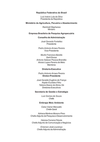República Federativa do Brasil
Luiz Inácio Lula da Silva
Presidente da República
Ministério da Agricultura, Pecuária e Abastecimento
Reinhold Stephanes
Ministro
Empresa Brasileira de Pesquisa Agropecuária
Conselho de Administração
José Gerardo Fontelles
Presidente
Pedro Antonio Arraes Pereira
Vice-Presidente
Murilo Francisco Barella
Derli Dossa
Antonio Salazar Pessoa Brandão
Aloisio Lopes Pereira de Melo
Membros
Diretoria-Executiva
Pedro Antonio Arraes Pereira
Diretor-Presidente
José Geraldo Eugênio de França
Kepler Euclides Filho
Tatiana Deane de Abreu Sá
Diretores-Executivos
Secretaria de Gestão e Estratégia
Luiz Gomes de Souza
Chefe
Embrapa Meio Ambiente
Celso Vainer Manzatto
Chefe-Geral
Adriana Marlene Moreno Pires
Chefe-Adjunto de Pesquisa e Desenvolvimento
Heloisa Ferreira Filizola
Chefe-Adjunto de Comunicação e Negócios
Emerson José Lourenço
Chefe-Adjunto deAdministração
 