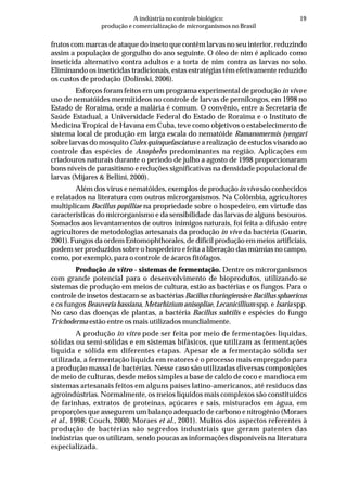 19A indústria no controle biológico:
produção e comercialização de microrganismos no Brasil
frutos com marcas de ataque do inseto que contêm larvas no seu interior, reduzindo
assim a população de gorgulho do ano seguinte. O óleo de nim é aplicado como
inseticida alternativo contra adultos e a torta de nim contra as larvas no solo.
Eliminando os inseticidas tradicionais, estas estratégias têm efetivamente reduzido
os custos de produção (Dolinski, 2006).
Esforços foram feitos em um programa experimental de produção in vivo e
uso de nematóides mermitídeos no controle de larvas de pernilongos, em 1998 no
Estado de Roraima, onde a malária é comum. O convênio, entre a Secretaria de
Saúde Estadual, a Universidade Federal do Estado de Roraima e o Instituto de
Medicina Tropical de Havana em Cuba, teve como objetivos o estabelecimento de
sistema local de produção em larga escala do nematóide Ramanomermis iyengari
sobre larvas do mosquito Culex quinquefasciatus e a realização de estudos visando ao
controle das espécies de Anopheles predominantes na região. Aplicações em
criadouros naturais durante o período de julho a agosto de 1998 proporcionaram
bons níveis de parasitismo e reduções significativas na densidade populacional de
larvas (Mijares & Bellini, 2000).
Além dos vírus e nematóides, exemplos de produção in vivo são conhecidos
e relatados na literatura com outros microrganismos. Na Colômbia, agricultores
multiplicam Bacillus popilliae na propriedade sobre o hospedeiro, em virtude das
características do microrganismo e da sensibilidade das larvas de alguns besouros.
Somados aos levantamentos de outros inimigos naturais, foi feita a difusão entre
agricultores de metodologias artesanais da produção in vivo da bactéria (Guarín,
2001). Fungos da ordem Entomophthorales, de difícil produção em meios artificiais,
podem ser produzidos sobre o hospedeiro e feita a liberação das múmias no campo,
como, por exemplo, para o controle de ácaros fitófagos.
Produção in vitro - sistemas de fermentação. Dentre os microrganismos
com grande potencial para o desenvolvimento de bioprodutos, utilizando-se
sistemas de produção em meios de cultura, estão as bactérias e os fungos. Para o
controle de insetos destacam-se as bactérias Bacillus thuringiensis e Bacillus sphaericus
e os fungos Beauveria bassiana, Metarhizium anisopliae, Lecanicillium spp. e Isaria spp.
No caso das doenças de plantas, a bactéria Bacillus subtilis e espécies do fungo
Trichoderma estão entre os mais utilizados mundialmente.
A produção in vitro pode ser feita por meio de fermentações líquidas,
sólidas ou semi-sólidas e em sistemas bifásicos, que utilizam as fermentações
líquida e sólida em diferentes etapas. Apesar de a fermentação sólida ser
utilizada, a fermentação líquida em reatores é o processo mais empregado para
a produção massal de bactérias. Nesse caso são utilizadas diversas composições
de meio de culturas, desde meios simples a base de caldo de coco e mandioca em
sistemas artesanais feitos em alguns países latino-americanos, até resíduos das
agroindústrias. Normalmente, os meios líquidos mais complexos são constituídos
de farinhas, extratos de proteínas, açúcares e sais, misturados em água, em
proporções que assegurem um balanço adequado de carbono e nitrogênio (Moraes
et al., 1998; Couch, 2000; Moraes et al., 2001). Muitos dos aspectos referentes à
produção de bactérias são segredos industriais que geram patentes das
indústrias que os utilizam, sendo poucas as informações disponíveis na literatura
especializada.
 