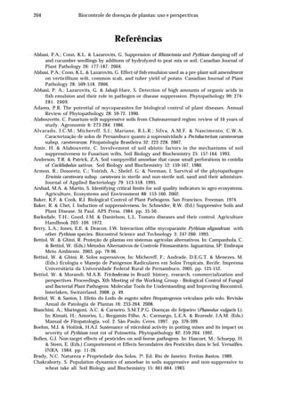 204 Biocontrole de doenças de plantas: uso e perspectivas
Referências
Abbasi, P.A.; Conn, K.L. & Lazarovits, G. Suppression of Rhizoctonia and Pythium damping-off of
and cucumber seedlings by additons of hydrolyzed to peat mix or soil. Canadian Journal of
Plant Pathology 26: 177-187. 2004.
Abbasi, P.A.; Conn, K.L. & Lazarovits, G. Effect of fish emulsion used as a pre-plant soil amendment
on verticillium wilt, common scab, and tuber yield of potato. Canadian Journal of Plant
Pathology 28: 509-518. 2006.
Abbasi, P. A.; Lazarovits, G. & Jabaji-Hare, S. Detection of high amounts of organic acids in
fish emulsion and their role in pathogen or disease suppression. Phytopathology 99: 274-
281. 2009.
Adams, P.B. The potential of mycoparasites for biological control of plant diseases. Annual
Review of Phytopathology 28: 59-72. 1990.
Alabouvette, C. Fusarium-wilt suppressive soils from Chateaurenard region: review of 10 years of
study. Agronomie 6: 273-284. 1986.
Alvarado, I.C.M.; Michereff, S.J.; Mariano, R.L.R.; Silva, A.M.F. & Nascimento, C.W.A.
Caracterização de solos de Pernambuco quanto à supressividade a Pectobacterium carotovorum
subsp. carotovorum. Fitopatologia Brasileira 32: 222-228. 2007.
Amir, H. & Alabouvette, C. Involvement of soil abiotic factors in the mechanisms of soil
suppressiveness to Fusarium wilts. Soil Biology and Biochemistry 25: 157-164. 1993.
Anderson, T.R. & Patrick, Z.A. Soil vampyrellid amoebae that cause small perforations in conidia
of Cochliobolus sativus. Soil Biology and Biochemistry 12: 159-167. 1980.
Armon, R.; Dosoretz, C.; Yoirish, A.; Shelef, G. & Neeman, I. Survival of the phytopathogen
Erwinia carotovora subsp. carotovora in sterile and non-sterile soil, sand and their admixture.
Journal of Applied Bacteriology 79: 513-518. 1995.
Arshad, M.A. & Martin, S. Identifying critical limits for soil quality indicators in agro-ecosystems.
Agriculture, Ecosystems and Environment 88: 153-160. 2002.
Baker, K.F. & Cook, R.J. Biological Control of Plant Pathogens. San Francisco. Freeman. 1974.
Baker, R. & Chet, I. Induction of suppressiveness. In: Schneider, R.W. (Ed.) Suppressive Soils and
Plant Disease. St Paul. APS Press. 1984. pp. 35-50.
Barksdale, T.H.; Good, J.M. & Danielson, L.L. Tomato diseases and their control. Agriculture
Handbook 203: 109. 1972.
Berry, L.A.; Jones, E.E. & Deacon, J.W. Interaction ofthe mycoparasite Pythium oligandrum with
other Pythium species. Biocontrol Science and Technology 3: 247-260. 1993.
Bettiol, W. & Ghini, R. Proteção de plantas em sistemas agrícolas alternativos. In: Campanhola, C.
& Bettiol, W. (Eds.) Métodos Alternativos de Controle Fitossanitário. Jaguariúna, SP. Embrapa
Meio Ambiente. 2003. pp. 79-96.
Bettiol, W. & Ghini, R. Solos supressivos. In: Michereff, F.; Andrade, D.E.G.T. & Menezes, M.
(Eds.) Ecologia e Manejo de Patógenos Radiculares em Solos Tropicais. Recife. Imprensa
Universitária da Universidade Federal Rural de Pernambuco. 2005. pp. 125-152.
Bettiol, W. & Morandi, M.A.B. Trichoderma in Brazil: history, research, commercialization and
perspectives Proceedings, Xth Meeting of the Working Group - Biological Control of Fungal
and Bacterial Plant Pathogens: Molecular Tools for Understanding and Improving Biocontrol,
Interlaken, Switzerland. 2008. p. 49.
Bettiol, W. & Santos, I. Efeito do Lodo de esgoto sobre fitopatogenos veiculaos pelo solo. Revisão
Anual de Patologia de Plantas 16: 233-264. 2008.
Bianchini, A.; Maringoni, A.C. & Carneiro, S.M.T.P.G. Doenças do feijoeiro (Phaseolus vulgaris L).
In: Kimati, H.; Amorim, L.; Bergamin Filho, A.; Carmargo, L.E.A. & Rezende, J.A.M. (Eds.)
Manual de Fitopatologia. vol. 2. São Paulo. Ceres. 1997. pp. 376-399.
Boehm, M.J. & Hoitink, H.A.J. Sustenance of microbial activity in potting mixes and its impact on
severity of Pythium root rot of Poinsettia. Phytopathology 82: 259-264. 1992.
Bollen, G.J. Non-target effects of pesticides on soil-borne pathogens. In: Hascoet, M.; Schuepp, H.
& Steen, E. (Eds.) Comportement et Effects Secondaires des Pesticides dans le Sol. Versailles.
INRA. 1984. pp. 11-26.
Brady, N.C. Natureza e Propriedade dos Solos. 7ª. Ed. Rio de Janeiro. Freitas Bastos. 1989.
Chakraborty, S. Population dynamics of amoebae in soils suppressive and non-suppressive to
wheat take all. Soil Biology and Biochemistry 15: 661-664. 1983.
 