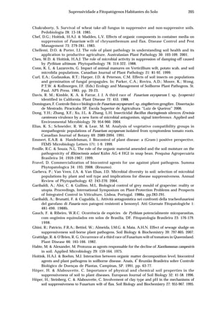 205Supressividade a Fitopatógenos Habitantes do Solo
Chakraborty, S. Survival of wheat take-all fungus in suppressive and non-suppressive soils.
Pedobiologia 28: 13-18. 1985.
Chef, D.G.; Hoitink, H.A.J. & Madden, L.V. Effects of organic components in container media on
suppression of Fusarium wilt of chrysanthemum and flax. Disease Control and Pest
Management 73: 279-281. 1983.
Chellemi, D.O. & Porter, I.J. The role of plant pathology in understanding soil health and its
application to productive agriculture. Australasian Plant Pathology 30: 103-109. 2001.
Chen, W.D. & Hoitink, H.A.J. The role of microbial activity in suppression of damping-off caused
by Pythium ultimum. Phytopathology 78: 314-322. 1988.
Conn, K. L. & Lazarovits, G. Impact of animal manures on Verticillium wilt, potato scab, and soil
microbila populations. Canadian Journal of Plant Pathology 21: 81-92. 1999.
Curl, E.A.; Gudauskas, R.T.; Harper, J.D. & Peterson, C.M. Effects of soil insects on populations
and germination of fungal propagules. In: Parker, C.A.; Rovira, A.D.; Moore, K.; Wong,
P.T.W. & Kollmorgen, J.F. (Eds.) Ecology and Management of Soilborne Plant Pathogens. St.
Paul. APS Press. 1985. pp. 20-23.
Davis, R. M.; Kimble, K. A. & Farrar, J. J. A third race of Fusarium oxysporum f. sp. lycopersici
identified in California. Plant Disease 72: 453. 1988.
Domingues, F. Controle físico e biológico de Fusarium oxysporum f. sp. zingiberi em gengibre. Dissertação
de Mestrado. Piracicaba SP. Escola Superior de Agricultura “Luiz de Queiroz” 2006.
Dong, Y.H.; Zhang, X.F.; Xu, J.L. & Zhang, L.H. Insecticidal Bacillus thuringiensis silences Erwinia
carotovora virulence by a new form of microbial antagonism, signal interference. Applied and
Environmental Microbiology 70: 954-960. 2004.
Elias, K. S.; Schneider, R. W. & Lear, M. M. Analysis of vegetative compatibility groups in
nonpathogenic populations of Fusarium oxysporum isolated from symptomless tomato roots.
Canadian Journal of Botany 69: 2089-2094. 1991.
Emmert, E.A.B. & Handelsman, J. Biocontrol of plant disease: a (Gram-) positive perspective.
FEMS Microbiology Letters 171: 1-9. 1999.
Fenille, R.C. & Souza, N.L. The role of the organic material amended and the soil moisture on the
pathogenicity of Rhizoctonia solani Kühn AG-4 HGI in snap bean. Pesquisa Agropecuária
Brasileira 34: 1959-1967. 1999.
Fravel, D. Commercialization of biocontrol agents for use against plant pathogens. Summa
Phytopatologica 34: 193. 2008. (Resumo).
Garbeva, P.; Van Veen, J.A. & Van Elsas, J.D. Microbial diversity in soil: selection of microbial
populations by plant and soil type and implications for disease suppressiveness. Annual
Review of Phytopathology 42: 243-270. 2004.
Garibaldi, A.; Aloi, C. & Gullino, M.L. Biological control of grey mould of grapevine: reality or
utopia. Proceedings, International Symposium on Plant-Protection Problems and Prospects
of Integrated Control in Viticulture, Lisboa, Portugal. 1988a. pp.283-291.
Garibaldi, A.; Brunatti, F. & Cugudda, L. Attività antagonistica nei confronti della tracheofusariosi
del garofano di Fusaria non patogeni resistenti a benomyl. Atti Giornate Fitopatologiche 1:
481-490. 1988b.
Gauch, F. & Ribeiro, W.R.C. Ocorrência de espécies de Pythium potencialmente micoparasitas,
com oogônios equinulados em solos de Brasilia, DF. Fitopatologia Brasileira 23: 176-179.
1998.
Ghini, R.; Patrício, F.R.A.; Bettiol, W.; Almeida, I.M.G. & Maia, A.H.N. Effect of sewage sludge on
suppressiveness soil-borne plant pathogens. Soil Biology & Biochemistry 39: 797-805. 2007.
Grattidge, R. & O’Brien, R. G. Occurrence of a third race of Fusarium wilt of tomatoes in Queensland.
Plant Disease 66: 165-166. 1982.
Habte, M. & Alexander, M. Protozoa as agents responsable for the decline of Xanthomonas campestris
in soil. Applied Microbiology 29: 159-164. 1975.
Hoitink, H.A.J. & Boehm, M.J. Interaction between organic matter decomposition level, biocontrol
agents and plant pathogens in soilborne disease. Anais, 4
a
Reunião Brasileira sobre Controle
Biológico de Doenças de Plantas, Campinas, SP. 1991. pp. 63-77.
Höper, H. & Alabouvette, C. Importance of physical and chemical soil properties in the
suppressiveness of soil to plant diseases. European Journal of Soil Biology 32: 41-58. 1996.
Höper, H.; Steinberg, C. & Alabouvette, C. Involvement of clay type and pH in the mechanisms of
soil suppressiveness to Fusarium wilt of flax. Soil Biology and Biochemistry 27: 955-967. 1995.
 