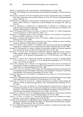206 Biocontrole de doenças de plantas: uso e perspectivas
Hornby, D. Suppressive soils. Annual Review of Phytopathology 21: 65-85. 1983.
Hornby, D. (Ed.) Biological Control of Soil-borne Plant Pathogens. Wallingford. CAB International.
1990.
Huber, D.M. & Schneider, R.W. The description and occurrence of suppressive soils. In: Schneider,
R.W. (Eds.) Suppressive Soils and Plant Disease. St. Paul. The Americam Phytopathological
Society. 1982. pp. 1-7.
Hyakumachi, M. Suppression and prevention in Rhizoctonia disease: mechanisms involved in
disease decline. Palestras, 5
º
Simpósio de Controle Biológico, Foz do Iguaçu, PR. 1996. pp.
140-149.
Janvier, C.; Villeneuve, F.; Alabouvette, C.; Edel-Hermann, V.; Matteile, T. & Steinberg, C. Soil
health through soil disease suppression: Which strategy from descriptors to indicators? Soil
Biology & Biochemistry 39: 1-23. 2007.
Jones, J. P. Fusarium wilt. In: Jones, J. B.; Jones J. P.; Stall, R. E. & Zitter, T. A. (Eds.) Compendium
of Tomato Diseases. St. Paul. APS Press. 1991. p. 15.
Kikumoto, T. Ecological aspects of soft rot bacteria. Report of the Institute for Agricultural
Research (Tohoku University) 31: 19-41. 1980.
Kikumoto, T. Ecology and biocontrol of soft rot of Chinese cabbage. Journal of General Plant
Pathology 66: 275-277. 2000.
Kim, B-S. & Yeoung, Y.R. Suppression of bacterial rot on Chinese cabbage by calcium fertilizer
treatment. Research in Plant Disease 10: 82-85. 2004.
Kocks, C.G.; Ruissem, M.A.; Zadoks, J.C. & Duijkers, M.G. Survival and extinction of Xanthomonas
campestris pv. campestris in soil. European Journal of Plant Pathology 104: 911-923. 1998.
Komada, H. Development of a selective medium for quantitative isolation of Fusarium oxysporum
from natural soil. Review of Plant Protection Research 8: 114-125. 1975.
Kurozawa, C. & Pavan, M. A. Doenças das cucurbitáceas. (abóbora, abobrinha, chuchu, melancia,
melão, moranga, pepino). In: Kimati, H.; Amorim, L.; Bergamin Filho, O. A.; Camargo, L. E.
A. & Rezende, J. A. M. Manual de Fitopatologia. Vol. 2. 3ª. Ed. São Paulo. Ceres. 1997a. pp.
325-337.
Kurozawa, C. & Pavan, M. A. Doenças do tomateiro. In: Kimati, H.; Amorim, L.; Bergamin Filho,
O. A.; Camargo, L. E. A. & Rezende, J. A. M. Manual de Fitopatologia. Vol. 2. 3ª. Ed. São
Paulo. Ceres. 1997b. pp. 690-719.
Larkin, R.P.; Hopkins, D.L. & Martin, F.N. Suppression of Fusarium wilt of watermelon by
nonpathogenic Fusarium oxysporum and other microorganisms recovered from a disease-
suppressive soil. Phytopathology 86: 812-819. 1996.
Lartey, R.T.; Curl, E.A.; Peterson, C.M. & Harper, J.D. Mycophagous grazing and food preference
of Proiisotoma minuta (Collembola: Isotomidae) and Onychiurus encarpatus (Collembola:
Onychiuridae). Environmental Entomology 18: 334-337. 1989.
Laterrot H.; Blancard, D. & Couteaudier Y. Les Fusarioses de la tomate. P. H. M. Revue Horticole.
1988. 288 p.
Lazarovits, G. Managing soilborne plant diseases through selective soil disinfestation by a knowledge
based application of soil amendments. Phytoparasitica 32: 427-431. 2004.
Lazarovits, G.; Tenuta, M. & Conn, K.L. Organic amendments as a disease control strategy for
soilborne diseases of high-value agricultural crops. Australasian Plant Pathology 30: 111-
117. 2001.
Lazarovits, G.; Conn, K.L. & Abbasi, P.A. Understanding the mode of action of organic soil
amendments provides the way for improved management of soilborne plant pathogens. In:
Vanachter, A. (Ed.) Proceedings of the Sixth International Symposium on Chemical an Non-
Chemical Soil and Substrate Desisfestation. [S.n., 2005]. pp. 215-222.
Lazarovits, G.; Abassi, P. & Conn, K. Managing soil agro-ecosystems for environmental and plant
health: back to the future. Summa Phytopathologica 32: 153-156. 2006.
Lopes, C. A.; Reis, A. & Àvial, A. C. Doenças do tomateiro para mesa causadas por fungos,
bactérias e vírus. Informe Agropecuário 24: 66-78. 2003.
Lumsden, R.D. Development of Gliocladium virens for biological control of Pythium and Rhizoctonia
damping-off diseases of seedlings. Proceedings, 13
rd
International Plant Protection Congress,
The Hague, The Netherlands. 1995. pp. 385-388
Luz, W. C. Rizobactérias promotoras de crescimento de plantas e de bioproteção. Revisão Anual
de Patologia de Plantas 4: 1-47, 1996.
 