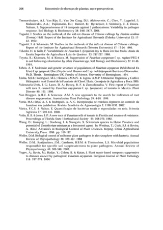 208 Biocontrole de doenças de plantas: uso e perspectivas
Termorshuizen, A.J.; Van Rijn, E.; Van Der Gaag, D.J.; Alabouvette, C.; Chen, Y.; Lagerlof, J.;
Malandrakis, A.A.; Paplomatas, E.J.; Ramert, B.; Ryckeboer, J.; Steinberg, C. & Zmora-
Nahum, S. Suppressiveness of 18 composts against 7 pathosystems: Variability in pathogen
response. Soil Biology & Biochemistry 38: 2461-2477. 2006.
Togashi, J. Studies on the outbreak of the soft-rot disease of Chinese cabbage by Erwinia aroideae
(Towns.) Holl. Report of the Institute for Agricultural Research (Tohoku University) 23: 17-
52. 1972.
Togashi, J. & Sakamoto, M. Studies on the outbreak of the soft-rot disease of Chinese cabbage.
Report of the Institute for Agricultural Research (Tohoku University) 17: 17-26. 1966.
Tokeshi, H. & Galli, F. Variabilidade de Fusarium f. lycopersici Sny & Hans em São Paulo. Anais da
Escola Superior de Agricultura Luiz de Queiroz 23: 217-227. 1966.
Toyota, K.; Kitamura, M. & Kimura, M. Suppression of Fusarium oxysporum f. sp. raphani PEG-4
in soil following colonization by other Fusarium spp. Soil Biology and Biochemistry 27: 41-46.
1995.
Urben, A. F. Molecular and genetic structure of populations of Fusarium oxysporum (Schlechtend Ex
Fries) f. sp. lycopersici (Sacc) Snyder and Hansen and f. sp. radicis lycopersici Jarvis and Shoemaker.
Ph.D. Thesis. Birmingham UK. Faculty of Science, University of Birmingham. 1994.
Ureba, M.J.B.; Rodríguez, M.L.; Herrera, J.M.M.V. & Ligero, A.M.P. Utilización Orgánicas y Cultivo
Hidropónico en el Control de la Fusariosis del Clavel. Elucía. Consejería de Agricultura y Pesca. 2005.
Valenzuela-Ureta, J. G.; Lawn, D. A.; Heisey, R. F. & Zamudionaloa, V. First report of Fusarium
wilt race 3, caused by Fusarium oxysporum f. sp. lycopersici, of tomato in Mexico. Plant
Disease 80: 105. 1996.
Van Bruggen, A.H.C. & Semenov, A.M. A new approach to the search for indicators of root
disease suppression. Australasian Plant Pathology 28: 4-10. 1999.
Veras, M.S.; Silva, A. S. & Rodrigues, A. A. C. Incorporação de resíduos orgânicos no controle da
fusariose em quiabeiros. Revista Brasileira de Agroecologia 2: 1190-1193. 2007.
Vieira, F.C.S. & Nahas, E. Quantificação de bactérias totais e esporuladas no solo. Scientia
Agricola 57: 539-545. 2000.
Volin, R. B. & Jones, J. P. A new race of Fusarium wilt of tomato in Florida and sources of resistance.
Proceedings of Florida State Horticultural Society 95: 268-270. 1982.
Wang, D.; Guaqing, L.; Doohong, J. & Shengxin, X. Sclerotinia species in Hubei Province and
potential of Coniothyrium minitans as a biocontrol agent. In: Wenhua, T.; Cook, R.J. & Rovira,
A. (Eds.) Advances in Biological Control of Plant Diseases. Beijing. China Agricultural
University Press. 1996. pp. 109-112.
Weller, D.M. Biological control of soilborne plant pathogens in the rizosphere with bacteria. Annual
Review of Phytopathology 26: 379-407. 1988
Weller, D.M.; Raaijmakers, J.M.; Gardener, B.B.M. & Thomashow, L.S. Microbial populations
responsible for specific soil suppressiveness to plant pathogens. Annual Review of
Phytopathology 40: 309-348. 2002.
Yogev, A.; Raviv, M.; Hadar, Y.; Cohen, R. & Katan, J. Plant waste-based composts suppressive
to diseases caused by pathogenic Fusarium oxysporum. European Journal of Plant Pathology
116: 267-278. 2006.
 