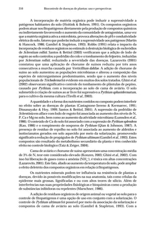 210 Biocontrole de doenças de plantas: uso e perspectivas
A incorporação de matéria orgânica pode induzir a supressividade a
patógenos habitantes do solo (Hoitink & Bohem, 1991). Os compostos orgânicos
podem atuar nos fitopatógenos diretamente pela produção de compostos químicos
ou indiretamente favorecendo o aumento da comunidade de antagonistas, uma vez
que a matéria orgânica ativa a microbiota, provoca alterações de pH e condutividade
elétrica do solo, fatores que poderão induzir a supressividade aos patógenos (Martin
& Hancock, 1986; Gamliel & Stapleton, 1993). Robbs (1991) relata o impacto da
incorporação de resíduos orgânicos no estímulo à destruição biológica de escleródios
de Sclerotium rolfsii. Santos & Bettiol (2003) verificaram que a adição de lodo de
esgoto ao solo controlou a podridão do colo e o tombamento do feijoeiro, induzidas
por Sclerotium rolfsii, reduzindo a severidade das doenças. Lazarovits (2001)
constatou que uma aplicação de chorume de suínos reduziu por três anos
consecutivos a murcha causada por Verticillium dahliae. A adição de chorume de
suíno ao solo aumentou as populações microbianas e alterou a composição das
espécies de microrganismos predominantes, sendo que o aumento dos níveis
populacionais de Trichoderma foi evidente em muitos dos solos tratados. Ghini et al.
(2002) observaram significativo controle do tombamento de plântulas de pepino,
causado por Pythium, com a incorporação ao solo de cama de aviário. O solo
submetido à criação de suínos ao ar livre foi supressivo a Pythium aphanidermatum,
para o cultivo da mesma cultura (Tirelli et al., 2003).
Aquantidadeeaformadosnutrientescontidosnocompostopodeminterferir
no efeito sobre as doenças de plantas (Castagnone-Sereno & Kermarrec, 1991;
Dissanayake & Hoy, 1999; Santos & Bettiol, 2001). A supressão da podridão de
Sclerotinia em alface com lodo de esgoto foi associada ao aumento dos níveis de N,
P, Ca e Mg no solo, bem como ao aumento da atividade microbiana (Lumsden et al.,
1986). O conteúdo de Ca do solo foi associado com a supressão de Pythium splendens
(Kao, 1986) e o rompimento de oosporos de Pythium (Qian & Johnson, 1987). A
presença de resíduo de repolho no solo foi associada ao aumento de aldeídos e
isotiocianatos gerados em solo aquecido por meio da solarização, promovendo
significativa redução de propágulos de Pythium ultimum (Gamliel et al., 1993). Estes
compostos são resultado do metabolismo secundário da planta e têm conhecido
efeito no controle biológico (Taiz & Zeiger, 2004).
Cama de aviário e chorume de suíno apresentam uma concentração média
de 3% de N, teor este considerado elevado (Konzen, 2003; Ghini et al., 2002). Com
isso há liberação de gases como a amônia (NH3
+
), é tóxica em altas concentrações
(Lazarovits,2001).Estefato,aliadoaoaumentodatemperaturadosolo,podeampliar
o efeito deletério dos compostos orgânicos em relação à fitopatógenos.
Os nutrientes minerais podem ter influência na resistência de plantas a
doenças, devido às possíveis modificações na sua anatomia, tais como células da
epiderme mais grossas, lignificadas e ou com altos teores de silício. Além de
interferências nas suas propriedades fisiológicas e bioquímicas como a produção
de substâncias inibidoras ou repelentes (Marschner, 1986).
A adição de resíduos orgânicos de origem animal ou vegetal ao solo para o
controle de fitopatógenos é uma opção de uso em conjunto com a solarização. O
controle de Pythium ultimum foi possível por meio da associação da solarização e
compostos de cama de aviário ao solo (Gamliel & Stapleton, 1993). Com a
 