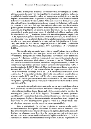 212 Biocontrole de doenças de plantas: uso e perspectivas
Para a avaliação de incidência foi considerada a porcentagem de plantas
infectadas, com sintomas visíveis do patógeno, em relação às plantas sadias. A
severidade foi avaliada considerando a porcentagem de tecido lesionado no colo
da planta, com base na escala diagramática para podridões radiculares do feijoeiro
(Schoonhoven & Pastor-Corrales, 1987). Antes das avaliações de severidade, foi
feita a identificação e a confirmação da doença causada por Sclerotium rolfsii, tendo
em vista que as estruturas do fungo foram visualizadas nos tecidos das sementes
que não germinaram e das plântulas que não emergiram do solo ou tombaram após
a emergência. O patógeno foi também isolado dos tecidos do colo das plantas
submetidas à avaliação da severidade. A atividade microbiana, avaliada pelo
desprendimento de CO2
, foi realizada conforme a metodologia descrita por Grisi
(1978). Após as avaliações de incidência e severidade da doença, foi determinado o
peso de matéria verde (g/planta). Também foi avaliado o número de escleródios por
parcela, bem como a sua sobrevivência após o cultivo de feijão (Santos & Bettiol,
2003). O trabalho foi realizado no campo experimental da UTFPR, Unidade do
Sudoeste, Campus de Pato Branco, latitude 26º 07’ sul, longitude 52º 41’W e altitude
de 700m.
Nas parcelas solarizadas não houve diferença significativa entre os resíduos
orgânicos e a testemunha, uma vez que a solarização reduziu a incidência e a
severidade da doença a níveis baixos, impedindo a expressão do efeito da matéria
orgânica. A redução da incidência e severidade nos tratamentos solarizados em
relação aos não solarizados foi significativa para os três cultivos (Tabelas 1, 2 e 3).
Essa redução está relacionada com o aumento da temperatura do solo. A média da
temperatura registrada no primeiro ano nos canteiros solarizados foi de 46,8 ºC e
nos não solarizados de 36,5 ºC (Figura 1). No segundo ano, as médias da temperatura
foram de 43,2 ºC e 35,5 ºC, com e sem solarização, respectivamente. Ghini et al.
(2002) encontraram diferença média de 11,5 ºC entre solos solarizados e não
solarizados. A temperatura máxima observada nos canteiros solarizados no
primeiro ano foi 51 ºC e no 2º ano 49,5 ºC, valores superiores ao encontrado por
Souza et al. (2002) que observaram redução acentuada na sobrevivência de
Phytophthora capsici em parcelas solarizadas onde as temperaturas médias foram
superiores a 45 ºC.
Apesar da exposição do patógeno ao calor ser um importante fator, não é o
único mecanismo envolvido no método. O aumento da temperatura pode exercer
efeitos sobre a microbiota do solo (Katan et al., 1981) e/ou potencializar os efeitos da
biofumigação (Baptista et al., 2006). Segundo Ghini (1997), os microrganismos
saprófitas, entre eles muitos antagonistas, são mais tolerantes ao calor e competitivos
que os patógenos de plantas. Em consequência, há uma alteração na composição
microbiana em favor de antagonistas, que para Ferraz et al. (2003) dificulta a re-
introdução de patógenos no solo, induzindo a sua supressividade.
Com a incorporação de resíduos orgânicos ao solo sem solarização,
observou-se melhor desempenho da cama de aviário na redução da doença. Nos
dois primeiros cultivos, não houve diferença na emergência. Entretanto, o estande
final nas parcelas com cama de aviário foi maior que nos outros tratamentos,
indicando sua ação no controle de tombamento de plântulas (Tabelas 1, 2, 3 e 5). A
superioridade da cama de aviário sobre a emergência de plântulas foi gradativa no
 