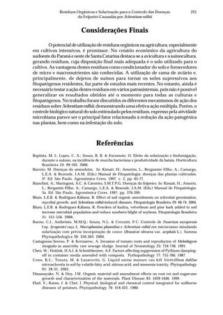 221Resíduos Orgânicos e Solarização para o Controle das Doenças
do Feijoeiro Causadas por Sclerotium rolfsii
Considerações Finais
Opotencialdeutilizaçãoderesíduosorgânicosnaagricultura,especialmente
em cultivos intensivos, é promissor. No cenário econômico da agricultura do
sudoeste do Paraná e oeste de Santa Catarina destaca-se a avicultura e a suinocultura,
gerando resíduos, cuja disposição final mais adequada é o solo utilizado para o
cultivo. As vantagens destes resíduos como condicionador do solo e fornecedores
de micro e macronutrientes são conhecidas. A utilização de cama de aviário e,
principalmente, de dejetos de suínos para tornar os solos supressivos aos
fitopatógenos residentes, faz parte de estudos mais recentes. No entanto, ainda é
necessário testar a ação destes resíduos em vários patossistemas, pois não é possível
generalizar os resultados obtidos até o momento para todas as culturas e
fitopatógenos. No trabalho foram discutidos os diferentes mecanismos de ação dos
resíduos sobre Sclerotium rolfsii, demonstrando uma efetiva ação múltipla. Porém, o
controle biológico natural do solo estimulado pelos resíduos, expresso pela atividade
microbiana parece ser o principal fator relacionado à redução da ação patogênica
nas plantas, bem como na infestação do solo.
Referências
Baptista, M. J.; Lopes, C. A.; Souza, R. B. & Furumoto, O. Efeito da solarização e biofumigação,
durante o outono, na incidência de murcha bacteriana e produtividade da batata. Horticultura
Brasileira 24: 99-102. 2006.
Barreto, M. Doenças do amendoim. In: Kimati, H.; Amorim, L.; Bergamim Filho, A.; Camargo,
L.E.A. & Rezende, J.A.M. (Eds.) Manual de Fitopatologia: doenças das plantas cultivadas.
3ª. Ed. São Paulo. Agronômica Ceres. 1997. v. 2, pp. 65-77.
Bianchini, A.; Maringoni, A.C. & Carneiro, S.M.T.P.G. Doenças do feijoeiro. In: Kimati, H.; Amorin,
L.; Bergamin Filho, A.; Camargo, L.E.A. & Resende, J.A.M. (Eds.) Manual de Fitopatologia.
3a. Ed. São Paulo. Agronômica Ceres. 1997. pp. 376-399.
Blum, L.E.B. & Rodríguez-Kábana, R. Effect of soil organic amendments on sclerotial germination,
mycelial growth, and Sclerotium rolfsii-induced diseases. Fitopatologia Brasileira 29: 66-74. 2004.
Blum, L.E.B. & Rodríguez-Kábana, R. Powders of kudzu, velvetbean and pine bark added to soil
increase microbial population and reduce southern blight of soybean. Fitopatologia Brasileira
31: 551-556. 2006.
Bueno, C.J.; Ambrósio, M.M.Q.; Souza, N.L. & Cerezini, P.C. Controle de Fusarium oxysporum
f.sp. lycopersici raça 2, Macrophomina phaseolina e Sclerotium rolfsii em microcosmo simulando
solarização com prévia incorporação de couve (Brassicae oleracea var. acephala L.). Summa
Phytopathologica 30: 356-363. 2004.
Castagnone-Sereno, P. & Kermarrec, A. Invasion of tomato roots and reproducion of Meloidogyne
incognita as assecteby raw sewage sludge. Journal of Nematology 23: 734-738. 1991.
Chen, W.; Hoitink, H.A.J. & Schmitthenner, A.F. Factors affecting suppression of Pythium damping-
off in container media amended with composts. Pythopathology 77: 755-760. 1987.
Conn, K.L.; Tenuta, M. & Lazarovits, G. Liquid swine manure can kill Verticillium dahliae
microsclerotia in soil by volatile fatty acid, nitrous acid, and ammonia toxicity. Phytopathology
95: 28-35. 2005.
Dissanayake, N. & Hoy, J.W. Organic material soil amendment effects on root rot and sugarcane
growth and characterization of the materials. Plant Disease 83: 1039-1046. 1999.
Elad, Y.; Katan, J. & Chet, I. Physical, biological and chemical control integrated for soilborne
diseases of potatoes. Phytopathology 70: 418-422, 1980.
 