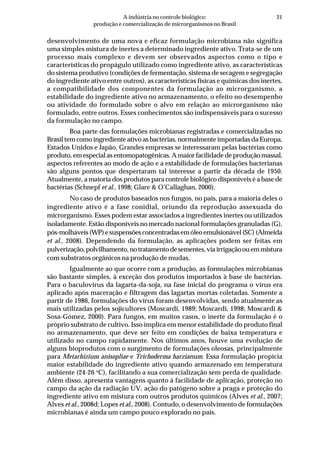 21A indústria no controle biológico:
produção e comercialização de microrganismos no Brasil
desenvolvimento de uma nova e eficaz formulação microbiana não significa
uma simples mistura de inertes a determinado ingrediente ativo. Trata-se de um
processo mais complexo e devem ser observados aspectos como o tipo e
características do propágulo utilizado como ingrediente ativo, as características
do sistema produtivo (condições de fermentação, sistema de secagem e segregação
do ingrediente ativo entre outros), as características físicas e químicas dos inertes,
a compatibilidade dos componentes da formulação ao microrganismo, a
estabilidade do ingrediente ativo no armazenamento, o efeito no desempenho
ou atividade do formulado sobre o alvo em relação ao microrganismo não
formulado, entre outros. Esses conhecimentos são indispensáveis para o sucesso
da formulação no campo.
Boa parte das formulações microbianas registradas e comercializadas no
Brasil tem como ingrediente ativo as bactérias, normalmente importadas da Europa,
Estados Unidos e Japão. Grandes empresas se interessaram pelas bactérias como
produto, em especial as entomopatogênicas. A maior facilidade de produção massal,
aspectos referentes ao modo de ação e a estabilidade de formulações bacterianas
são alguns pontos que despertaram tal interesse a partir da década de 1950.
Atualmente, a maioria dos produtos para controle biológico disponíveis é a base de
bactérias (Schnepf et al., 1998; Glare & O’Callaghan, 2000).
No caso de produtos baseados nos fungos, no país, para a maioria deles o
ingrediente ativo é a fase conidial, oriundo da reprodução assexuada do
microrganismo. Esses podem estar associados a ingredientes inertes ou utilizados
isoladamente. Estão disponíveis no mercado nacional formulações granuladas (G),
pós-molháveis(WP)esuspensõesconcentradasemóleoemulsionável(SC)(Almeida
et al., 2008). Dependendo da formulação, as aplicações podem ser feitas em
pulverização,polvilhamento,notratamentodesementes,viairrigaçãoouemmistura
com substratos orgânicos na produção de mudas.
Igualmente ao que ocorre com a produção, as formulações microbianas
são bastante simples, à exceção dos produtos importados à base de bactérias.
Para o baculovirus da lagarta-da-soja, na fase inicial do programa o vírus era
aplicado após maceração e filtragem das lagartas mortas coletadas. Somente a
partir de 1986, formulações do vírus foram desenvolvidas, sendo atualmente as
mais utilizadas pelos sojicultores (Moscardi, 1989; Moscardi, 1998; Moscardi &
Sosa-Gómez, 2000). Para fungos, em muitos casos, o inerte da formulação é o
próprio substrato de cultivo. Isso implica em menor estabilidade do produto final
no armazenamento, que deve ser feito em condições de baixa temperatura e
utilizado no campo rapidamente. Nos últimos anos, houve uma evolução de
alguns bioprodutos com o surgimento de formulações oleosas, principalmente
para Metarhizium anisopliae e Trichoderma harzianum. Essa formulação propicia
maior estabilidade do ingrediente ativo quando armazenado em temperatura
ambiente (24-26 o
C), facilitando a sua comercialização sem perda de qualidade.
Além disso, apresenta vantagens quanto à facilidade de aplicação, proteção no
campo da ação da radiação UV, ação do patógeno sobre a praga e proteção do
ingrediente ativo em mistura com outros produtos químicos (Alves et al., 2007;
Alves et al., 2008d; Lopes et al., 2008). Contudo, o desenvolvimento de formulações
microbianas é ainda um campo pouco explorado no país.
 