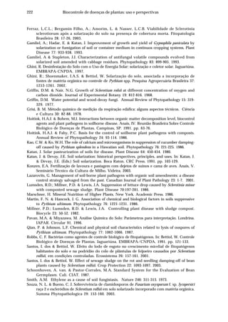 222 Biocontrole de doenças de plantas: uso e perspectivas
Ferraz, L.C.L.; Bergamin Filho, A.; Amorim, L. & Nasser, L.C.B. Viabilidade de Sclerotinia
sclerotiorum após a solarização do solo na presença de cobertura morta. Fitopatologia
Brasileira 28: 17-26, 2003.
Gamliel, A.; Hadar, E. & Katan, J. Improvement of growth and yield of Gypsophila paniculata by
solarization or fumigation of soil or container medium in continuos cropping systems. Plant
Disease 77: 933-938. 1993.
Gamliel, A & Stapleton, J.J. Characterization of antifungal volatile compounds evolved from
solarized soil amended with cabbage residues. Phytopathology 83: 899-905. 1993.
Ghini, R. Desinfestação do Solo com o Uso de Energia Solar: solarização e coletor solar. Jaguariúna.
EMBRAPA-CNPDA. 1997.
Ghini, R.; Shoenmaker, I.A.S. & Bettiol, W. Solarização do solo, associada a incorporação de
fontes de matéria orgânica no controle de Pythium spp. Pesquisa Agropecuária Brasileira 37:
1253-1261. 2002.
Griffin, D.M. & Nair, N.G. Growth of Sclerotium rofsii at different concentration of oxygen and
carbon dioxide. Journal of Experimental Botany 19: 812-816. 1968.
Griffin, D.M. Water potential and wood-decay fungi. Annual Review of Phytopathology 15: 319-
329. 1977.
Grisi, B. M. Método químico de medição da respiração edáfica: alguns aspectos técnicos. Ciência
e Cultura 30: 82-88. 1978.
Hoitink, H.A.J. & Bohem, M.J. Interactions between organic matter decomposition level, biocontrol
agents and plant pathogens in soilborne disease. Anais, IV. Reunião Brasileira Sobre Controle
Biológico de Doenças de Plantas, Campinas, SP. 1991. pp. 63-76.
Hoitink, H.A.J. & Fahy, P.C. Basis for the control of soilborne plant pathogens with composts.
Annual Review of Phytopathology 24: 93-114. 1986.
Kao, C.W. & Ko, W.H. The role of calcium and microorganisms in suppression of cucumber damping-
off caused by Pythium splendens in a Hawaiian soil. Phytopathology 76: 221-225. 1986.
Katan, J. Solar pasteurization of soils for disease. Plant Disease 64: 450-454. 1980.
Katan, J. & Devay, J.E. Soil solarization: historical perspectives, principles, and uses. In: Katan, J.
& Devay, J.E. (Eds.) Soil solarization. Boca Raton. CRC Press. 1991. pp. 103-129.
Konzen, E.A. Fertilização de lavoura e pastagem com dejetos de suínos e cama de aves. Anais, V.
Seminário Técnico da Cultura de Milho, Videira. 2003.
Lazarovits, G. Management of soil-borne plant pathogens with organic soil amendments: a disease
control strategy salvaged from the past. Canadian Journal of Plant Pathology 23: 1-7. 2001.
Lumsden, R.D.; Millner, P.D. & Lewis, J.A. Suppression of lettuce drop caused by Sclerotinia minor
with composted sewage sludge. Plant Disease 70:197-201. 1986.
Marschner, H. Mineral Nutrition of Higher Plants. New York. Academic Press. 1986.
Martin, F. N. & Hancock, J. G. Association of chemical and biological factors in soils suppressive
to Pythium ultimum. Phytopathology 76: 1221-1231. 1986.
Millner, P.D.; Lumsden, R.D. & Lewis, J.A. Controlling plant disease with sludge compost.
Biocycle 23: 50-52. 1982.
Pavan, M.A. & Miyazawa, M. Análise Química do Solo: Parâmetros para interpretação. Londrina.
IAPAR. Circular 91. 1996.
Qian, P. & Johnson, L.F. Chemical and physical soil characteristics related to lysis of oospores of
Pythium ultimum. Phytopathology 77: 1062-1066. 1987.
Robbs, C. F. Bactérias como agentes de controle biológico de fitopatógenos. In: Bettiol, W. Controle
Biológico de Doenças de Plantas. Jaguariúna. EMBRAPA/CNPDA. 1991. pp. 121-133.
Santos, I. dos & Bettiol, W. Efeito do lodo de esgoto no crescimento micelial de fitopatógenos
habitantes do solo e na podridão do colo de plântulas de feijoeiro causados por Sclerotium
rolfsii, em condições controladas. Ecossistema 26: 157-161. 2001.
Santos, I. dos & Bettiol, W. Effect of sewage sludge on the rot and seedling damping-off of bean
plants caused by Sclerotium rolfsii. Crop Protection 22: 1093-1097. 2003.
Schoonhoven, A. van. & Pastor-Corrales, M.A. Standard System for the Evaluation of Bean
Germplasm. Cali. CIAT. 1987.
Smith, A.M. Ethylene as a cause of soil fungistasis. Nature 246: 311-313. 1973.
Souza, N. L. & Bueno, C. J. Sobrevivência de clamidosporos de Fusarium oxysporum f. sp. lycopersici
raça 2 e escleródios de Sclerotium rolfsii em solo solarizado incorporado com matéria orgânica.
Summa Phytopathologica 29: 153-160. 2003.
 